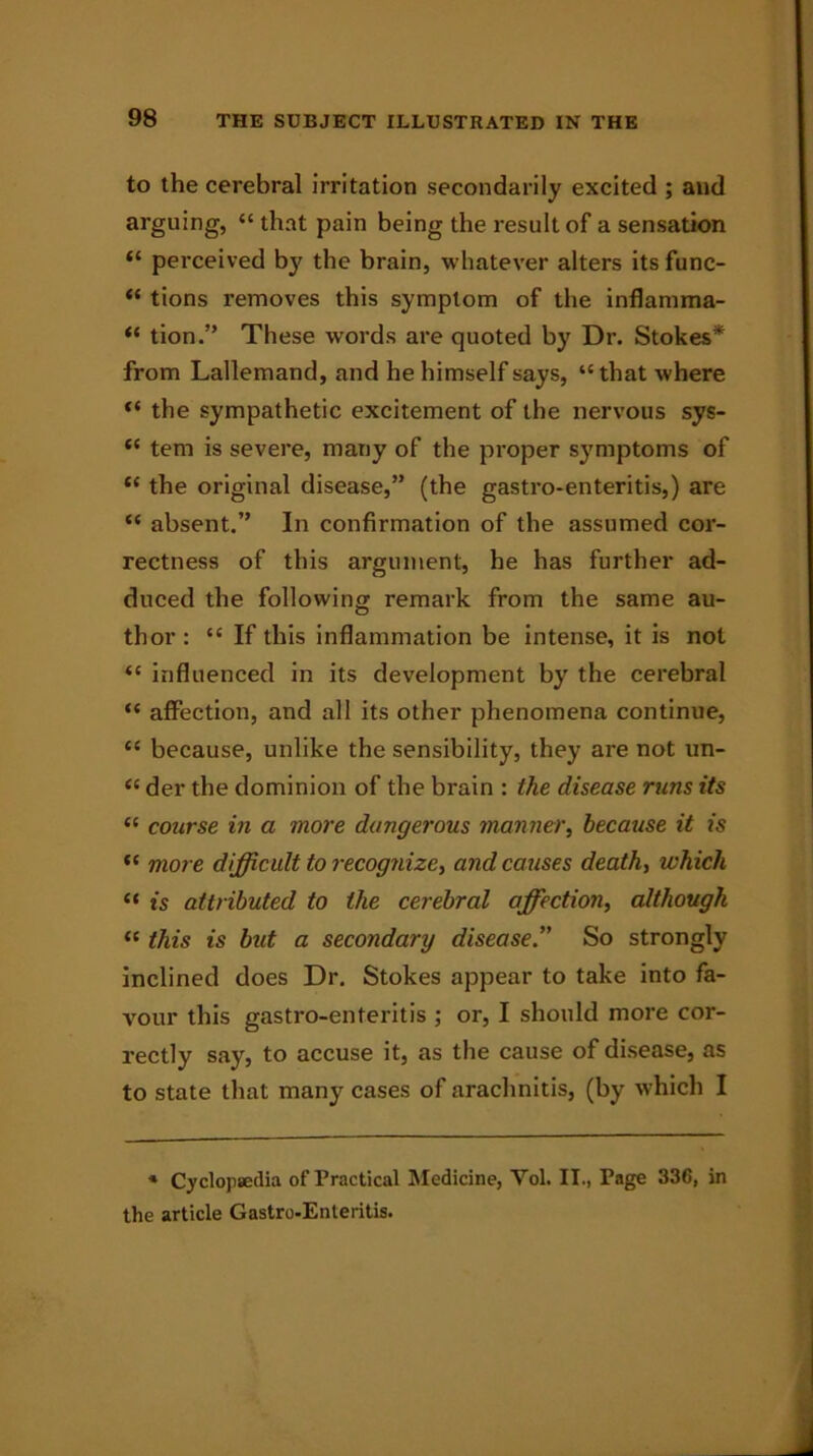 to the cerebral irritation secondarily excited ; and arguing, “ that pain being the result of a sensation “ perceived bj' the brain, whatever alters itsfunc- “ tions removes this symptom of the inflamma- “ tion.” These words are quoted by Dr. Stokes* from Lallemand, and he himself says, “that where “ the sympathetic excitement of the nervous sys- “ tern is severe, many of the proper sjmiptoms of “ the original disease,” (the gastro-enteritis,) are “ absent.” In confirmation of the assumed cor- rectness of this argument, he has further ad- duced the following remark from the same au- thor : “ If this inflammation be intense, it is not “ influenced in its development by the cerebral “ affection, and all its other phenomena continue, “ because, unlike the sensibility, they are not un- “ der the dominion of the brain : the disease runs its “ course in a more dangerous manner, because it is “ more difficult to recognize, and causes death, which “ is attributed to the cerebral affection, although “ this is but a secondary disease.” So strongly inclined does Dr. Stokes appear to take into fa- vour this gastro-enteritis ; or, I should more cor- rectly say, to accuse it, as the cause of disease, as to state that many cases of arachnitis, (by which I * Cyclopaedia of Practical Medicine, Yol. II., Page 336, in the article Gastro-Enteritis.