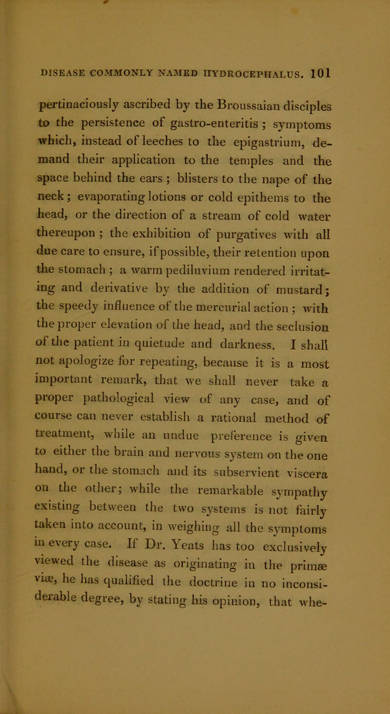 pertinaciously ascribed by the Broussaian disciples to the persistence of gastro-enteritis ; symptoms which, instead of leeches to the epigastrium, de- mand their application to the temples and the space behind the ears ; blisters to the nape of the neck ; evaporating lotions or cold epithems to the head, or the direction of a stream of cold water thereupon ; the exhibition of purgatives with all due care to ensure, if possible, their retention upon the stomach ; a warm pediluvium rendered irritat- ing and derivative by the addition of mustard; the speedy influence of the mercurial action ; with the proper elevation of the head, and the seclusion of the patient in quietude and darkness. I shall not apologize for repeating, because it is a most important remark, that we shall never take a proper pathological view of any case, and of course can never establish a rational method of treatment, while an undue preference is given to either the brain and nervous system on the one hand, or the stomach and its subservient viscera on the other; while the remarkable sympathy existing between the two systems is not fairly taken into account, in weighing all the symptoms in every case. If Dr. Yeats has too exclusively viewed the disease as originating in the primse vice, he has qualified the doctrine in no inconsi- derable degree, by stating his opinion, that whe-