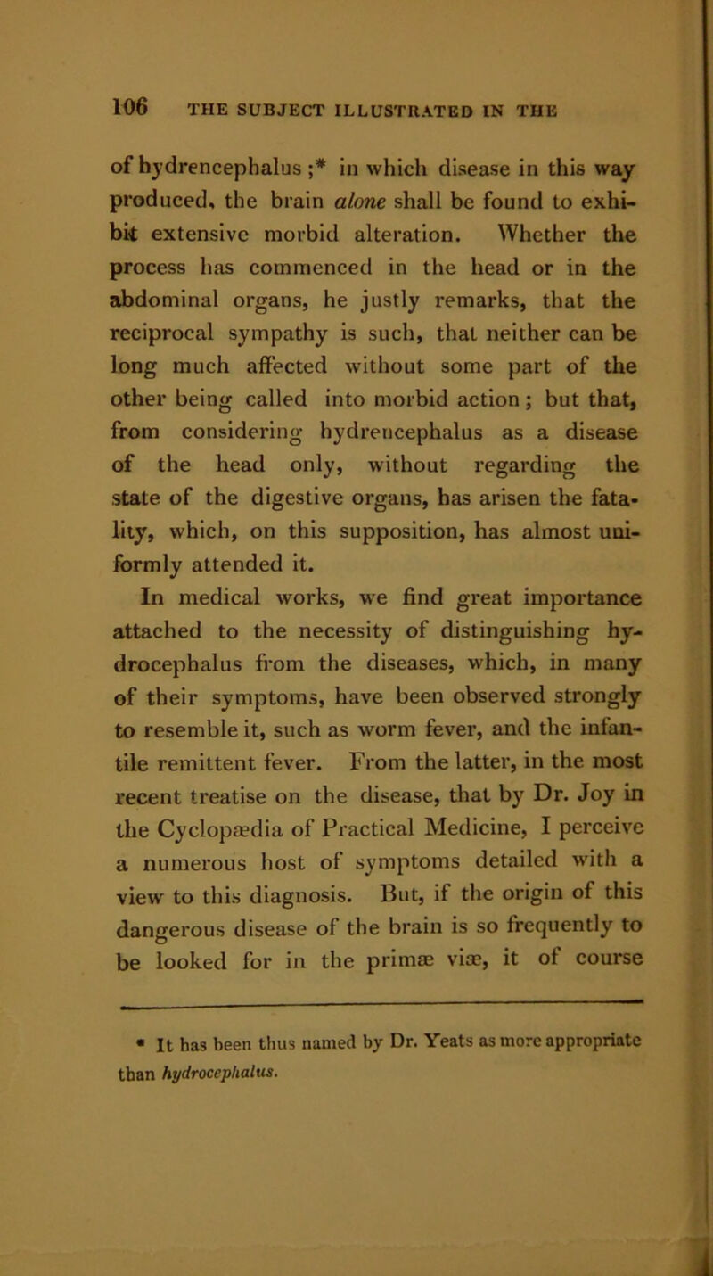 of hydrencephalus ;* in which disease in this way produced, the brain alone shall be found to exhi- bit extensive morbid alteration. Whether the process has commenced in the head or in the abdominal organs, he justly remarks, that the reciprocal sympathy is such, that neither can be long much affected without some part of the other being called into morbid action; but that, from considering hydrencephalus as a disease of the head only, without regarding the state of the digestive organs, has arisen the fata- lity, which, on this supposition, has almost uni- formly attended it. In medical works, we find great importance attached to the necessity of distinguishing hy- drocephalus from the diseases, which, in many of their symptoms, have been observed strongly to resemble it, such as worm fever, and the infan- tile remittent fever. From the latter, in the most recent treatise on the disease, that by Dr. Joy in the Cyclopaedia of Practical Medicine, I perceive a numerous host of symptoms detailed w'ith a view to this diagnosis. But, if the origin of this dangerous disease of the brain is so frequently to be looked for in the primae via?, it of course • It has been thus named by Dr. Yeats as more appropriate than hydrocephalus.