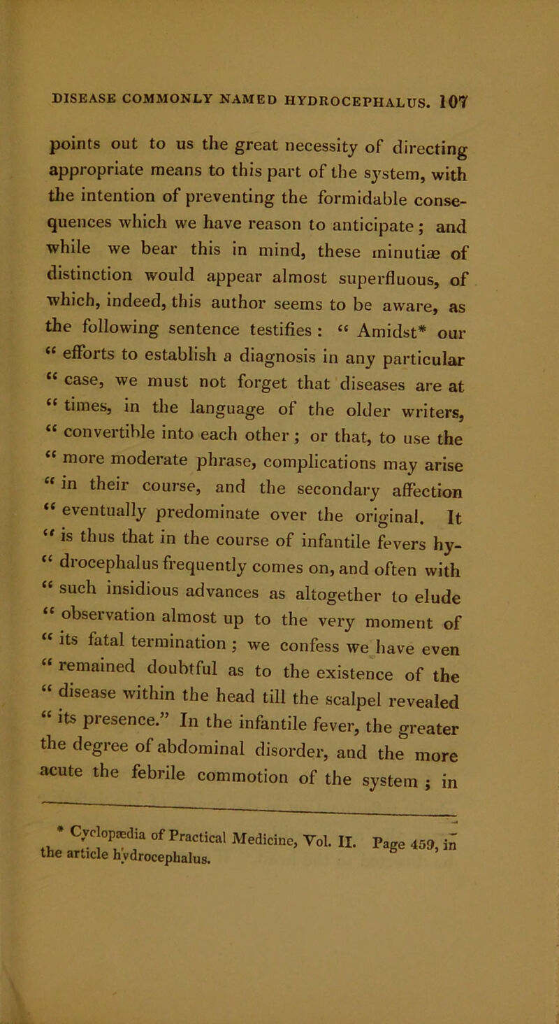 points out to us the great necessity of directing appropriate means to this part of the system, with the intention of preventing the formidable conse- quences which we have reason to anticipate; and while we bear this in mind, these minutiae of distinction would appear almost superfluous, of which, indeed, this author seems to be aware, as the following sentence testifies : “ Amidst* our <c efforts to establish a diagnosis in any particular “ caseJ we must not forget that diseases are at times, in the language of the older writers, “ convertible into each other ; or that, to use the mote model ate phrase, complications may arise “ in their course, and the secondary affection “ eventually predominate over the ori«dnal It “ is thus that in the course of infantile fevers hy- “ drocephalus frequently comes on, and often with “ such insidious advances as altogether to elude “ observation almost up to the very moment of “ its fatal termination ; we confess we have even “ remained doubtful as to the existence of the “ disease within the head till the scalpel revealed “ its Presence.” In the infantile fever, the greater the degree of abdominal disorder, and the more acute the febrile commotion of the system ; in Cyclopaedia of Practical Medicine, Vol. II. pafre 459 article hydrocephalus