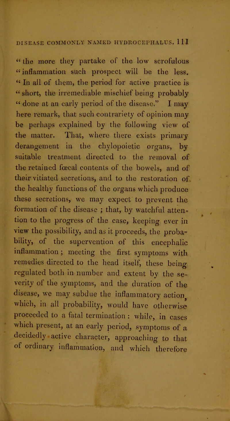 “ the more they partake of the low scrofulous “ inflammation such prospect will be the less. “ In all of them, the period for active practice is “short, the irremediable mischief being probably “ done at an early period of the disease.” I may here remark, that such contrariety of opinion may be perhaps explained by the following view of the matter. That, where there exists primary derangement in the chylopoietic organs, by suitable treatment directed to the removal of the retained fcecal contents of the bowels, and of their vitiated secretions, and to the restoration of. the healthy functions of the organs which produce these secretions, we may expect to prevent the formation of the disease ; that, by watchful atten- tion to the progress of the case, keeping ever in view the possibility, and as it proceeds, the proba- bility, of the supervention of this encephalic inflammation ; meeting the first symptoms with remedies directed to the head itself, these being regulated both in number and extent by the se- verity of the symptoms, and the duration of the disease, we may subdue the inflammatory actioi^ ■which, in all probability, would have otherwise proceeded to a fatal termination : while, in cases which present, at an early period, symptoms of a decidedly active character, approaching to that of ordinary inflammation, and which therefore