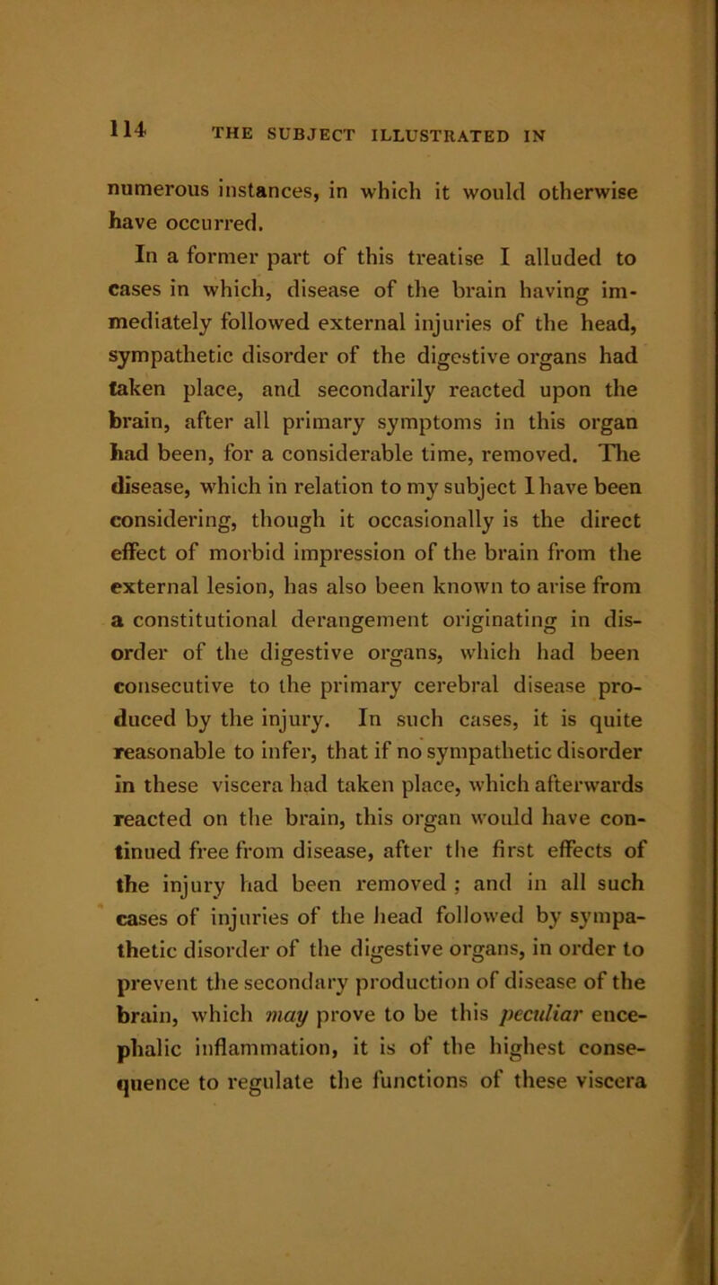 numerous instances, in which it would otherwise have occurred. In a former part of this treatise I alluded to cases in which, disease of the brain having im- mediately followed external injuries of the head, sympathetic disorder of the digestive organs had taken place, and secondarily reacted upon the brain, after all primary symptoms in this organ had been, for a considerable time, removed. The disease, which in relation to my subject 1 have been considering, though it occasionally is the direct effect of morbid impression of the brain from the external lesion, has also been known to arise from a constitutional derangement originating in dis- order of the digestive organs, which had been consecutive to the primary cerebral disease pro- duced by the injury. In such cases, it is quite reasonable to infer, that if no sympathetic disorder in these viscera had taken place, which afterwards reacted on the brain, this organ would have con- tinued free from disease, after the first effects of the injury had been removed ; and in all such cases of injuries of the head followed by sympa- thetic disorder of the digestive organs, in order to prevent the secondary production of disease of the brain, which may prove to be this peculiar ence- phalic inflammation, it is of the highest conse- quence to i*egulate the functions of these viscera