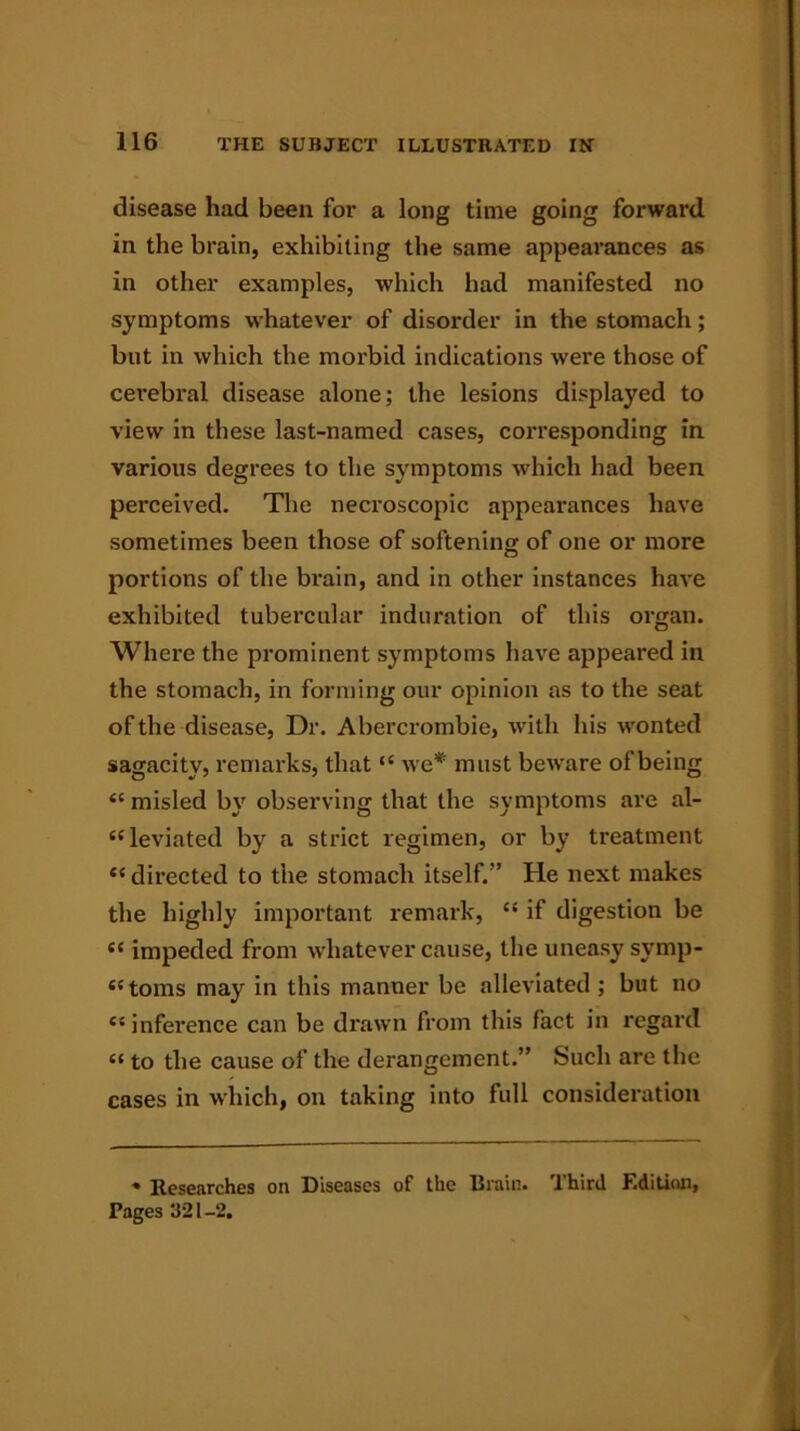 disease had been for a long time going forward in the brain, exhibiting the same appearances as in other examples, which had manifested no symptoms whatever of disorder in the stomach; but in which the morbid indications were those of cerebral disease alone; the lesions displayed to view in these last-named cases, corresponding in various degrees to the symptoms which had been perceived. The necroscopic appearances have sometimes been those of softening of one or more portions of the brain, and in other instances have exhibited tubercular induration of this organ. Where the prominent symptoms have appeared in the stomach, in forming our opinion as to the seat of the disease, Dr. Abercrombie, with his wonted sagacity, remarks, that “ we* must beware of being “ misled by observing that the symptoms are al- leviated by a strict regimen, or by treatment “ directed to the stomach itself.” He next makes the highly important remark, “ if digestion be ee impeded from whatever cause, the uneasy symp- toms may in this manner be alleviated ; but no “inference can be drawn from this fact in regard “ to the cause of the derangement.” Such are the cases in which, on taking into full consideration * Researches on Diseases of the Brain. Third Edition, Pages 321-2.