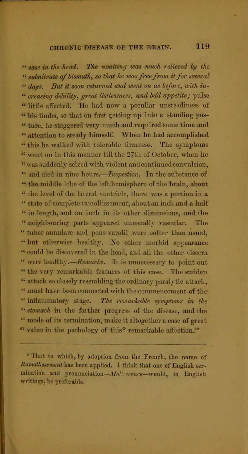 “ ease in the head. The vomiting was much relieved by the “ subnitrate of bismuth, so that he was free from it for several “ days. But it soon returned and went on as before, with in- “ creasing debility, great listlessncss, and bad appetite; pulse “ little affected. He had now a peculiar unsteadiness of “ his limbs, so that on first getting up into a standing pos- “ ture, he staggered very much and required some time and “ attention to steady himself. When he had accomplished “ this he walked with tolerable firmness. The symptoms “ went on in this manner till the 27th of October, when he “was suddenly seized with violent andcontinuedconvulsion, “ and died in nine hours.—Inspection. In the substance of “ the middle lobe of the left hemisphere of the brain, about “ the level of the lateral ventricle, there was a portion in a “ state of complete ramollissemcnt, about an inch and a half “ in length, and an inch in its other dimensions, and the “ neighbouring parts appeared unusually vascular. The “ tuber annulare and pons varolii were softer than usual, “ but otherwise healthy. No other morbid appearance “ could be discovered in the head, and all the other viscera “ were healthy.—Remarks. It is unnecessary to point out “ the very remarkable features of this case. The sudden “ attack so closely resembling the ordinary paralytic attack, “ must liavc been connected with the commencement of the “ inflammatory stage. The remarkable symptoms in the “ stomach in the farther progress of the disease, and the “ mode of its termination, make it altogether a case of great “ value in the pathology of this* remarkable affection.” * That to which, by adoption from the French, the name of Ramollissement has been applied. I think that one of English ter- mination and pronunciation—Mol'.sccncc—would, in English writings, be preferable.