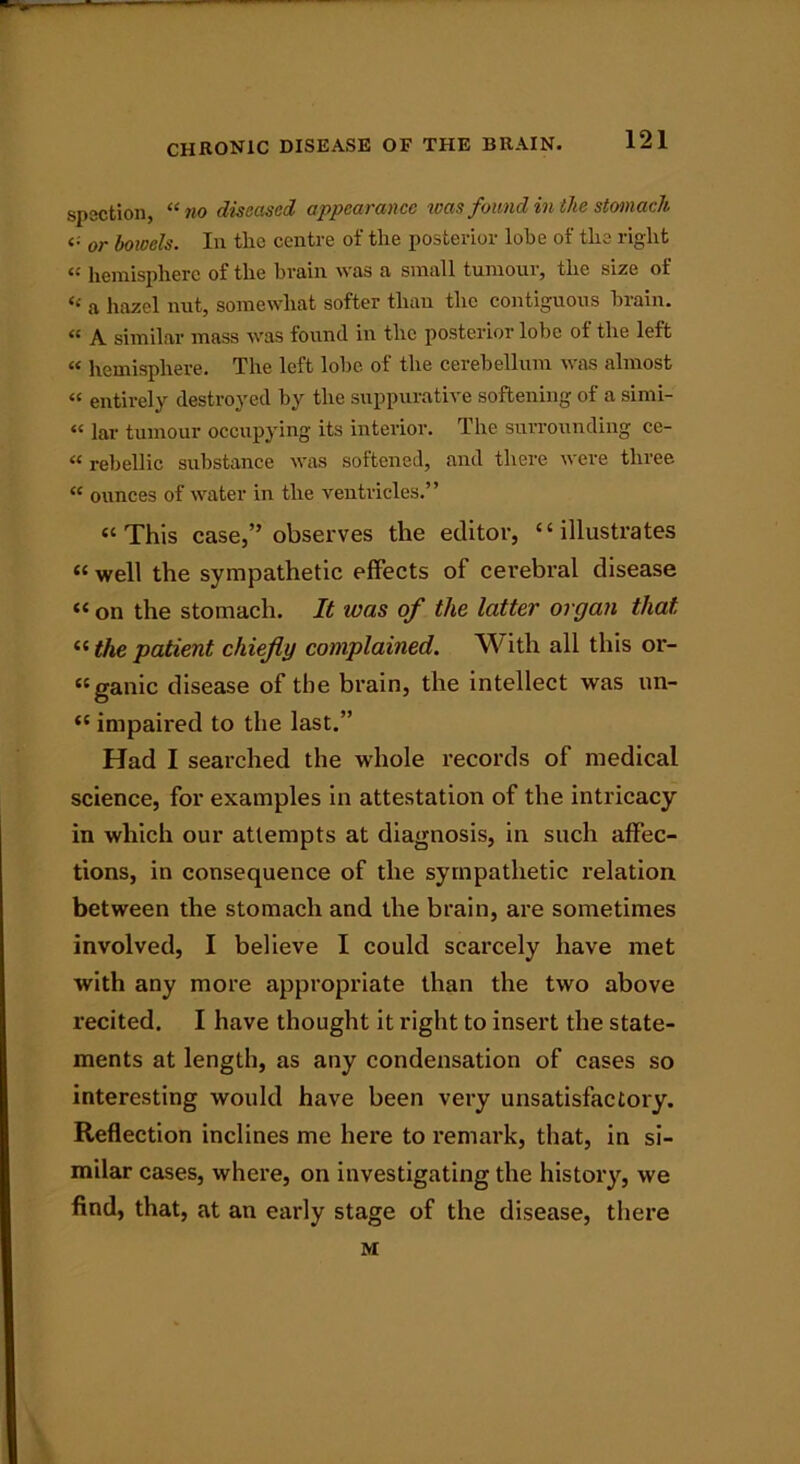 spection, “no diseased appearance was found in the stomach <; or bowels. In tlie centre of the posterior lobe of the right hemisphere of the bruin was a small tumour, the size ot “ a hazel nut, somewhat softer than the contiguous brain. “ A similar mass was found in the posterior lobe ot the left « hemisphere. The left lobe of the cerebellum was almost “ entirely destroyed by the suppurative softening of a simi- “ lar tumour occupying its interior. The surrounding ce- «rebellic substance was softened, and there were three “ ounces of water in the ventricles.” “This case,” observes the editor, “illustrates « well the sympathetic effects of cerebral disease “ on the stomach. It was of the latter organ that “ the patient chiefly complained. With all this or- “ganic disease of the brain, the intellect was un- “ impaired to the last.” Had I searched the whole records of medical science, for examples in attestation of the intricacy in which our attempts at diagnosis, in such affec- tions, in consequence of the sympathetic relation between the stomach and the brain, are sometimes involved, I believe I could scarcely have met with any more appropriate than the two above recited. I have thought it right to insert the state- ments at length, as any condensation of cases so interesting would have been very unsatisfactory. Reflection inclines me here to remark, that, in si- milar cases, where, on investigating the history, we find, that, at an early stage of the disease, there M