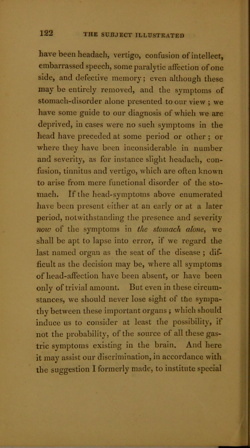 have been headach, vertigo, confusion of intellect, embarrassed speech, some paralytic affection of one side, and defective memory; even although these may be entirely removed, and the symptoms of stomach-disorder alone presented to our view ; we have some guide to our diagnosis of which we are deprived, in cases were no such symptoms in the head have preceded at some period or other ; or where they have been inconsiderable in number and severity, as for instance slight headach, con- fusion, tinnitus and vertigo, which are often known to arise from mere functional disorder of the sto- mach. If the head-symptoms above enumerated have been present either at an early or at a later period, notwithstanding the presence and severity now of the symptoms in the stomach alone, we shall be apt to lapse into error, if we regard the last named organ as the seat of the disease ; dif- ficult as the decision may be, where all symptoms of head-affection have been absent, or have been only of trivial amount. But even in these circum- stances, we should never lose sight of the sympa- thy between these important organs ; which should induce us to consider at least the possibility, it not the probability, of the source of all these gas- tric symptoms existing in the brain. And here it may assist our discrimination, in accordance with the suggestion I formerly made, to institute special