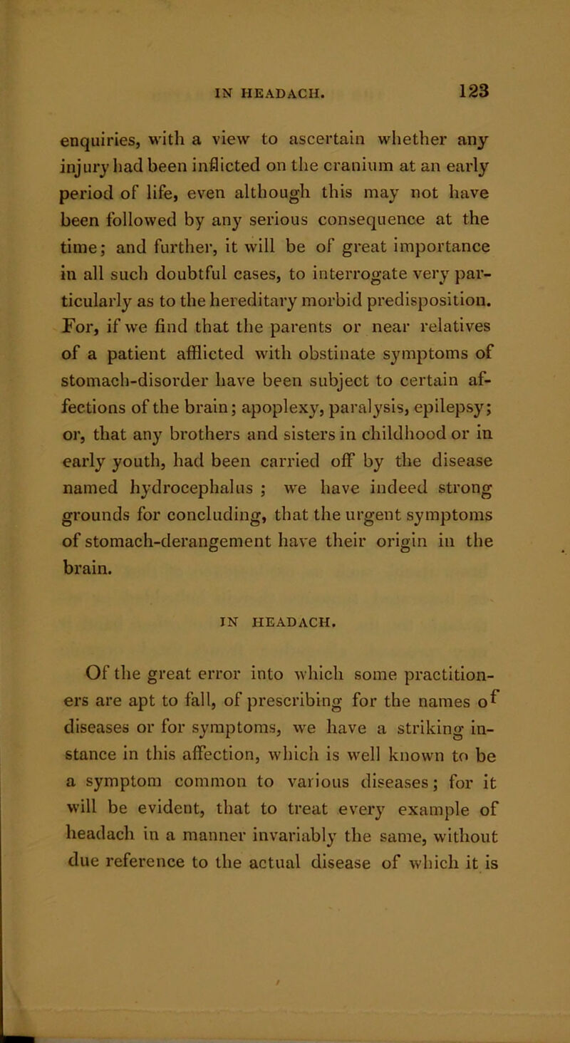 enquiries, with a view to ascertain whether any injury had been inflicted on the cranium at an early period of life, even although this may not have been followed by any serious consequence at the time; and further, it will be of great importance in all such doubtful cases, to interrogate very par- ticularly as to the hereditary morbid predisposition. For, if we find that the parents or near relatives of a patient afflicted with obstinate symptoms of stomach-disorder have been subject to certain af- fections of the brain; apoplexy, paralysis, epilepsy; or, that any brothers and sisters in childhood or in early youth, had been carried off by the disease named hydrocephalus ; we have indeed strong grounds for concluding, that the urgent symptoms of stomach-derangement have their origin in the brain. IN HEADACH. Of the great error into which some practition- ers are apt to fall, of prescribing for the names o^ diseases or for symptoms, we have a striking in- stance in this affection, which is well known to be a symptom common to various diseases; for it will be evident, that to treat every example of headach in a manner invariably the same, without due reference to the actual disease of which it is