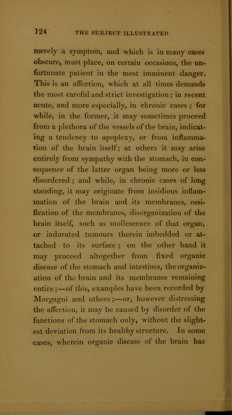 merely a symptom, and which is in many cases obscure, must place, on certain occasions, the un- fortunate patient in the most imminent danger. This is an affection, which at all times demands the most careful and strict investigation: in recent acute, and more especially, in chronic cases ; for while, in the former, it may sometimes proceed from a plethora of the vessels of the brain, indicat- ing a tendency to apoplexy, or from inflamma- tion of the bi’ain itself; at others it may arise entirely from sympathy with the stomach, in con- sequence of the latter organ being more or less disordered ; and while, in chronic cases of long standing, it may originate from insidious inflam- mation of the brain and its membranes, ossi- fication of the membranes, disorganization of the brain itself, such as mollescence of that organ, or indurated tumours therein imbedded or at- tached to its surface ; on the other hand it may proceed altogether from fixed organic disease of the stomach and intestines, the organiz- ation of the brain and its membranes remaining entire;—of this, examples have been recorded by Morgagni and others ;—or, however distressing the affection, it may be caused by disorder of the functions of the stomach only, without the slight- est deviation from its healthy structure. In some cases, wherein organic disease of the brain has