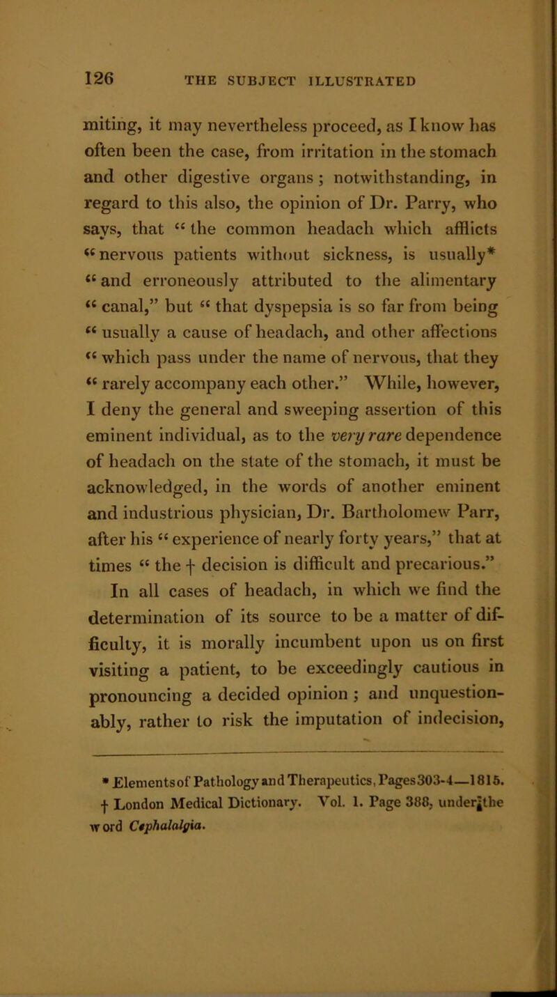 miting, it may nevertheless proceed, as I know has often been the case, from irritation in the stomach and other digestive organs; notwithstanding, in regard to this also, the opinion of Dr. Parry, who says, that “ the common headach which afflicts i( nervous patients without sickness, is usually* 11 and erroneously attributed to the alimentary “ canal,” but il that dyspepsia is so far from being “ usually a cause of headach, and other affections “ which pass under the name of nervous, that they <{ rarely accompany each other.” While, however, I deny the general and sweeping assertion of this eminent individual, as to the very rare dependence of headach on the state of the stomach, it must be acknowledged, in the words of another eminent and industrious physician, Dr. Bartholomew Parr, after his “ experience of nearly forty years,” that at times “ the f decision is difficult and precarious.” In all cases of headach, in which we find the determination of its source to be a matter of dif- ficulty, it is morally incumbent upon us on first visiting a patient, to be exceedingly cautious in pronouncing a decided opinion ; and unquestion- ably, rather to risk the imputation of indecision, * Elementsof Pathology and Therapeutics, Pages303-4—1815. | London Medical Dictionary. Vol. 1. Page 388, underlie word Ctphalalgia.