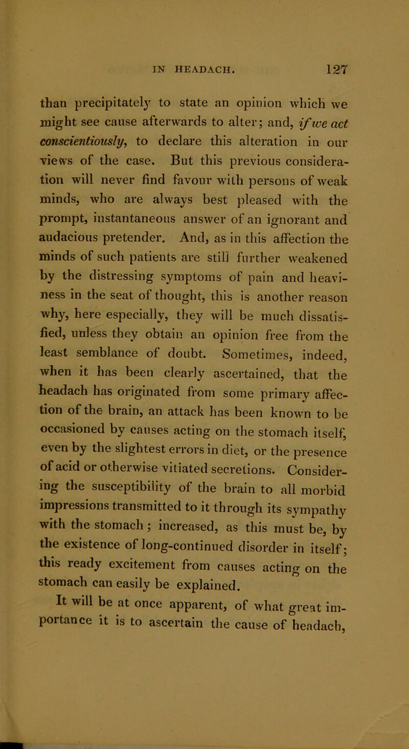 than precipitately to state an opinion which we might see cause afterwards to alter; and, if we act conscientiously, to declare this alteration in our views of the case. But this previous considera- tion will never find favour with persons of weak minds, who are always best pleased with the prompt, instantaneous answer of an ignorant and audacious pretender. And, as in this affection the minds of such patients are still further weakened by the distressing symptoms of pain and heavi- ness in the seat of thought, this is another reason why, here especially, they will be much dissatis- fied, unless they obtain an opinion free from the least semblance of doubt. Sometimes, indeed, Avhen it has been clearly ascertained, that the headach has originated from some primary affec- tion of the brain, an attack has been known to be occasioned by causes acting on the stomach itself, even by the slightest errors in diet, or the presence of acid or otherwise vitiated secretions. Consider- ing the susceptibility of the brain to all morbid impressions transmitted to it through its sympathy with the stomach; increased, as this must be, by the existence of long-continued disorder in itself; this ready excitement from causes acting on the stomach can easily be explained. It will be at once apparent, of what great im- portance it is to ascertain the cause of headach,