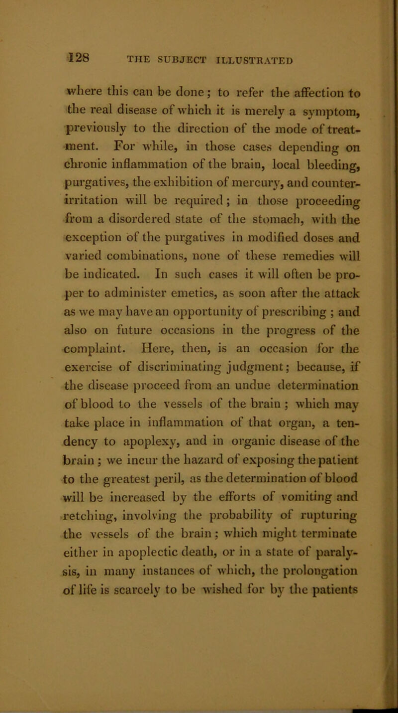 where this can be clone; to refer the affection to the real disease of which it is merely a symptom, previously to the direction of the mode of treat- ment. For while, in those cases depending on chronic inflammation of the brain, local bleeding, purgatives, the exhibition of mercury, and counter- irritation will be required; in those proceeding from a disordered slate of the stomach, with the exception of the purgatives in modified doses and varied combinations, none of these remedies will be indicated. In such cases it will often be pro- per to administer emetics, as soon after the attack as we may have an opportunity of prescribing ; and also on future occasions in the progress of the complaint. Here, then, is an occasion for the exercise of discriminating judgment; because, if the disease proceed from an undue determination of blood to the vessels of the brain ; which may take place in inflammation of that organ, a ten- dency to apoplexy, and in organic disease of the brain ; we incur the hazard of exposing the patient to the greatest peril, as the determination of blood will be increased by the efforts of vomiting and retching, involving the probability of rupturing the vessels of the brain ; which might terminate either in apoplectic death, or in a state of paraly- sis, in many instances of which, the prolongation of life is scarcely to be wished for by the patients