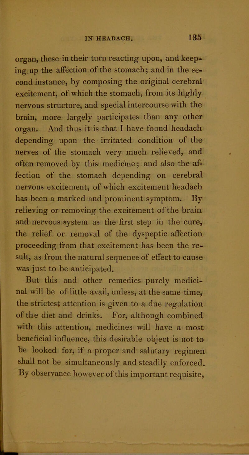 organ, these in their turn reacting upon, and keep- ing up the affection of the stomach; and in the se- cond instance, by composing the original cerebral excitement, of which the stomach, from its highly nervous structure, and special intercourse with the brain, more largely participates than any other organ. And thus it is that I have found headach depending upon the irritated condition of the nerves of the stomach very much relieved, and often removed by this medicine; and also the af- fection of the stomach depending on cerebral nei’vous excitement, of which excitement headach has been a marked and prominent symptom. By relieving or removing the excitement of the brain, and nervous system as the first step in the cure, the relief or removal of the dyspeptic affection proceeding from that excitement has been the re- sult, as from the natural sequence of effect to cause was just to be anticipated. But this and other remedies pui’ely medici- nal will be of little avail, unless, at the same time, the strictest attention is given to a due regulation of the diet and drinks. For, although combined with this attention, medicines will have a most beneficial influence, this desirable object is not to be looked for, if a proper and salutary regimen shall not be simultaneously and steadily enforced. By observance however of this important requisite,