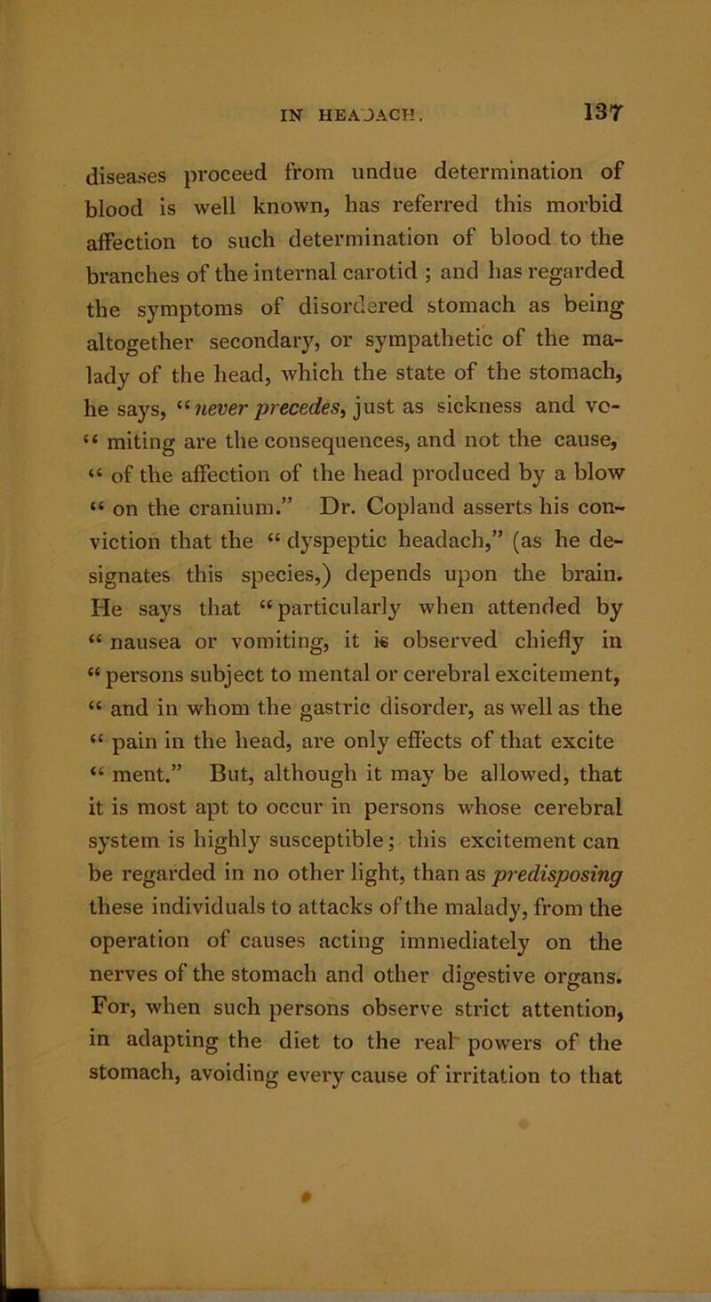 diseases proceed from undue determination of blood is well known, has referred this morbid alfection to such determination of blood to the branches of the internal carotid ; and has regarded the symptoms of disordered stomach as being altogether secondary, or sympathetic of the ma- lady of the head, which the state of the stomach, he says, “ never precedes, just as sickness and vc- “ miting are the consequences, and not the cause, “ of the affection of the head produced by a blow “ on the cranium.” Dr. Copland asserts his con- viction that the “ dyspeptic headach,” (as he de- signates this species,) depends upon the brain. He says that “particularly when attended by “ nausea or vomiting, it i« observed chiefly in “ persons subject to mental or cerebral excitement, “ and in whom the gastric disorder, as well as the “ pain in the head, are only effects of that excite “ ment.” But, although it may be allowed, that it is most apt to occur in persons whose cerebral system is highly susceptible; this excitement can be regarded in no other light, than as predisposing these individuals to attacks of the malady, from the operation of causes acting immediately on the nerves of the stomach and other digestive organs. For, when such persons observe strict attention, in adapting the diet to the real powers of the stomach, avoiding every cause of irritation to that