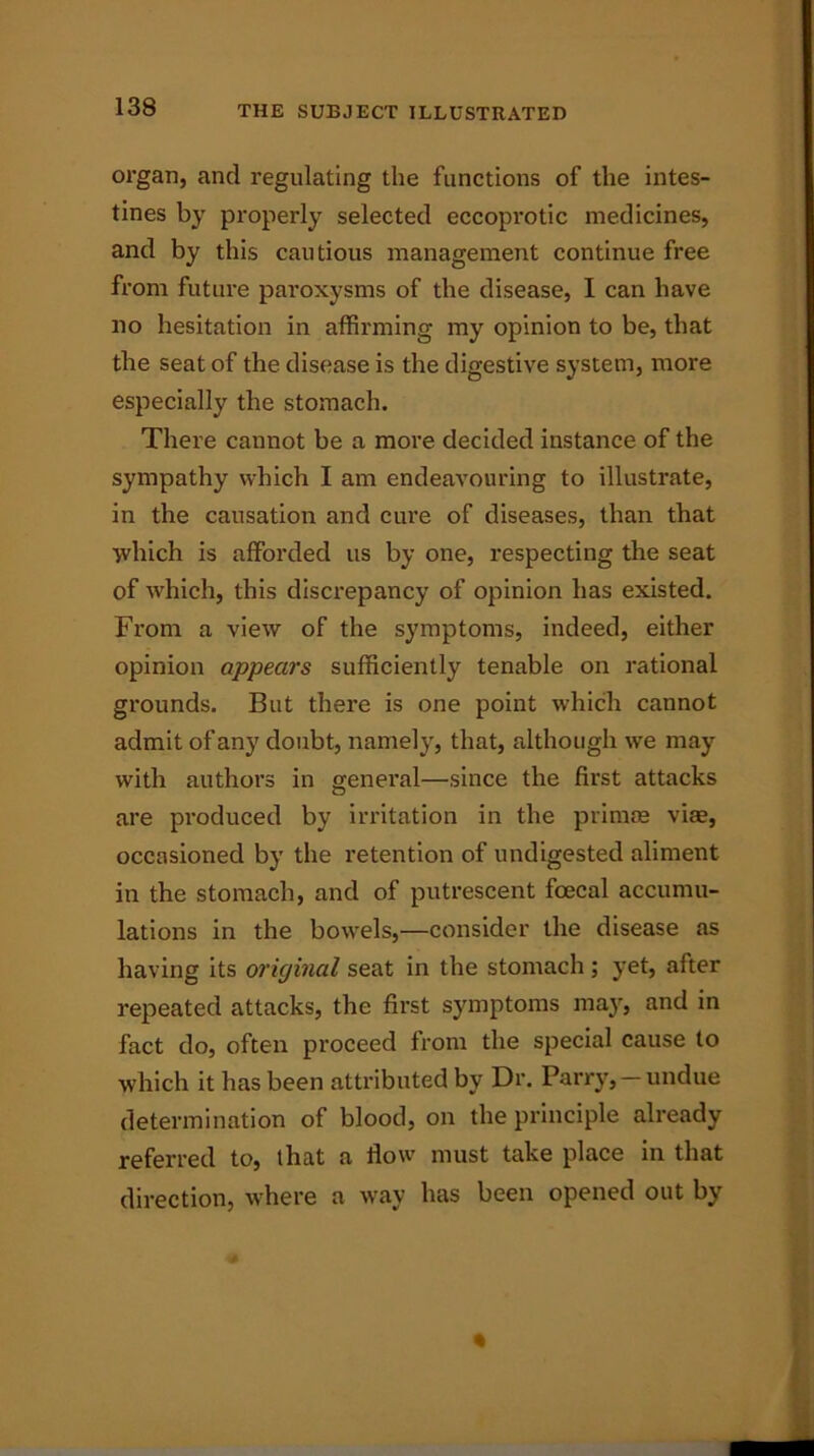 organ, and regulating the functions of the intes- tines by properly selected eccoprotic medicines, and by this cautious management continue free from future paroxysms of the disease, I can have no hesitation in affirming my opinion to be, that the seat of the disease is the digestive system, more especially the stomach. There cannot be a more decided instance of the sympathy which I am endeavouring to illustrate, in the causation and cure of diseases, than that which is afforded us by one, respecting the seat of which, this discrepancy of opinion has existed. From a view of the symptoms, indeed, either opinion appears sufficiently tenable on rational grounds. But there is one point which cannot admit of any doubt, namely, that, although we may with authors in general—since the first attacks are produced by irritation in the primae vise, occasioned by the retention of undigested aliment in the stomach, and of putrescent foecal accumu- lations in the bowels,—consider the disease as having its original seat in the stomach ; yet, after repeated attacks, the first symptoms may, and in fact do, often proceed from the special cause to which it has been attributed by Dr. Parry,-undue determination of blood, on the principle already referred to, that a flow must take place in that direction, where a way has been opened out by