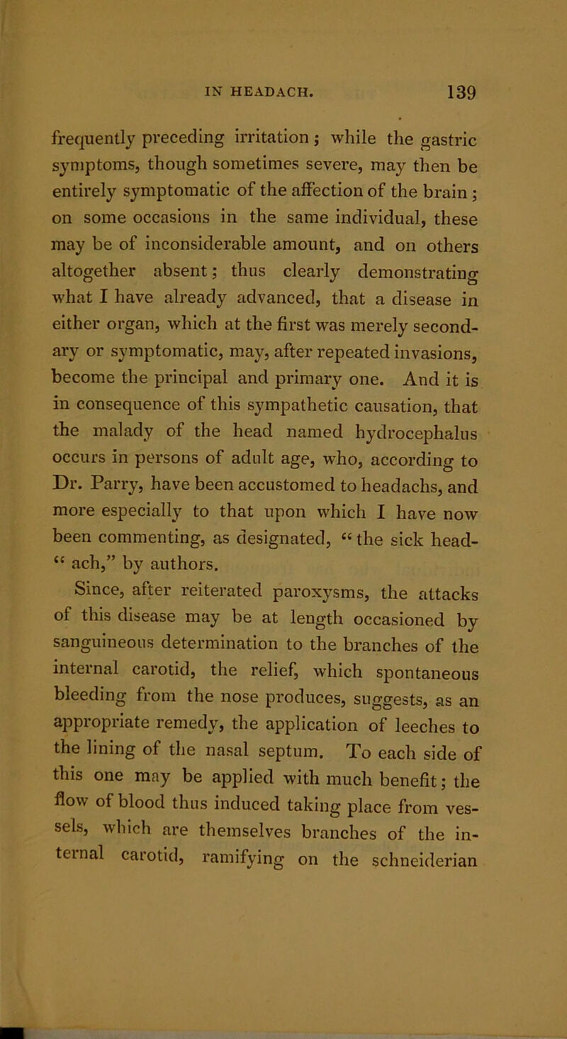 frequently preceding irritation; while the gastric symptoms, though sometimes severe, may then be entirely symptomatic of the affection of the brain ; on some occasions in the same individual, these may be of inconsiderable amount, and on others altogether absent; thus clearly demonstrating what I have already advanced, that a disease in either organ, which at the first was merely second- ary or symptomatic, may, after repeated invasions, become the principal and primary one. And it is in consequence of this sympathetic causation, that the malady of the head named hydrocephalus occurs in persons of adult age, who, according to Dr. Parry, have been accustomed to headachs, and more especially to that upon which I have now been commenting, as designated, «the sick head- “ ach,” by authors. Since, after reiterated paroxysms, the attacks of this disease may be at length occasioned by sanguineous determination to the branches of the internal carotid, the relief, which spontaneous bleeding from the nose produces, suggests, as an appropriate remedy, the application of leeches to the lining of the nasal septum. To each side of this one may be applied with much benefit; the flow of blood thus induced taking place from ves- sels, which are themselves branches of the in- ternal carotid, ramifying on the Schneiderian