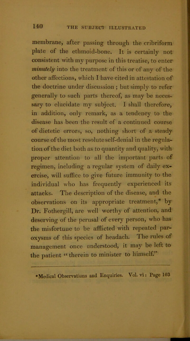 membrane, after passing through the cribriform plate of the ethmoid-bone. It is certainly not consistent with my purpose in this treatise, to enter minutely into the treatment of this or of any of the other affections, which I have cited in attestation of the doctrine under discussion ; but simply to refer generally to such parts thereof, as may be neces- sary to elucidate my subject. I shall therefore, in addition, only remark, as a tendency to the disease has been the result of a continued course of dietetic errors, so, nothing short of a steady course of the most resolute self-denial in the regula- tion of the diet both as to quantity and quality, with proper attention to all the important parts of regimen, including a regular system of daily ex- ercise, will suffice to give future immunity to the individual who has frequently experienced its attacks. The description of the disease, and the observations on its appropriate treatment,* by Dr. Fothergill, are well worthy of attention, and deserving of the perusal of every person, who has the misfortune to be afflicted with repeated par- oxysms of this species of headach. The rules of management once understood, it may be left to the patient « therein to minister to himself.” •Medical Observations and Enquiries. Vol. vi: rage 103