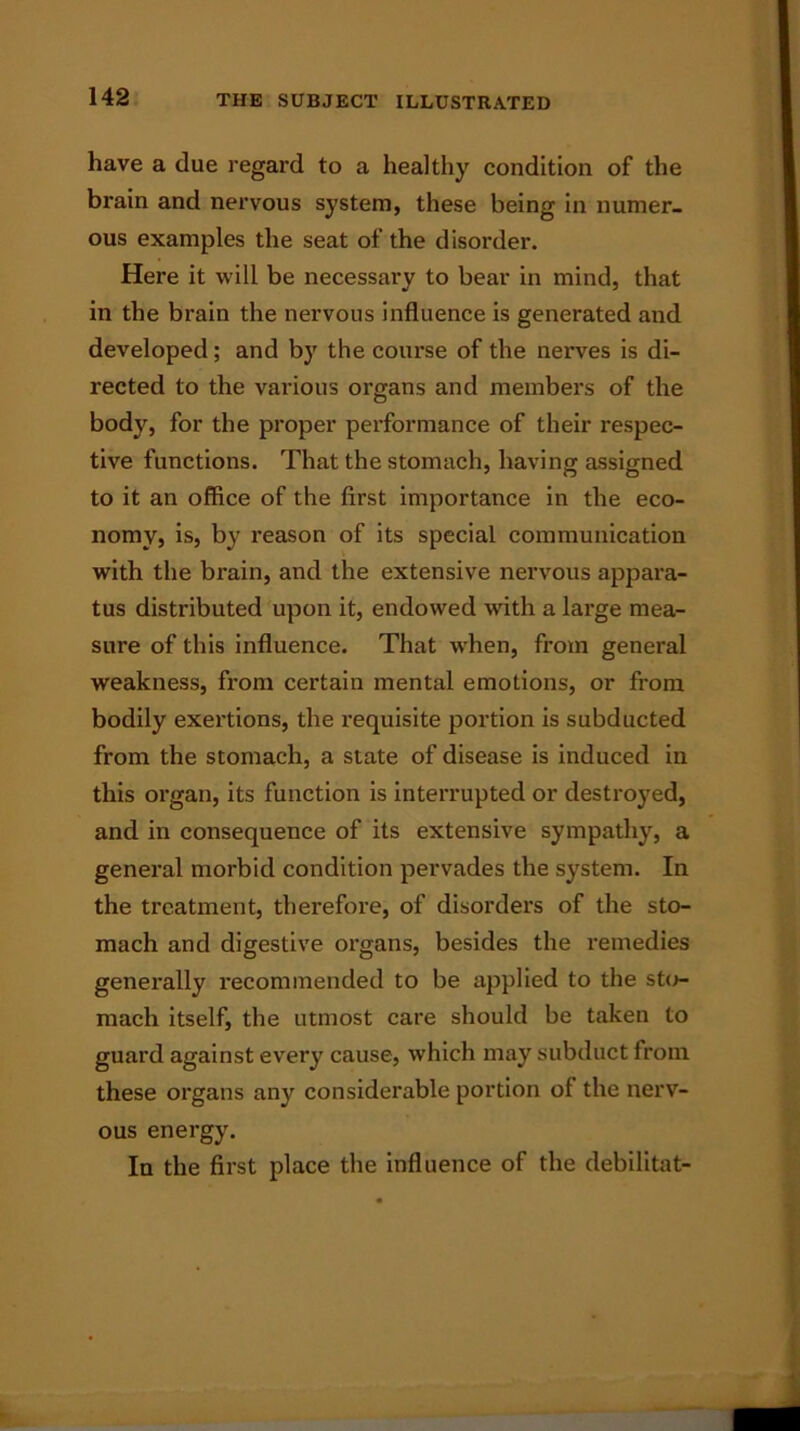 have a due regard to a healthy condition of the brain and nervous system, these being in numer- ous examples the seat of the disorder. Here it will be necessary to bear in mind, that in the brain the nervous influence is generated and developed ; and by the course of the nerves is di- rected to the various organs and members of the body, for the proper performance of their respec- tive functions. That the stomach, having assigned to it an office of the first importance in the eco- nomy, is, by reason of its special communication with the brain, and the extensive nervous appara- tus distributed upon it, endowed with a large mea- sure of this influence. That when, from general weakness, from certain mental emotions, or from bodily exertions, the requisite portion is subducted from the stomach, a state of disease is induced in this organ, its function is interrupted or destroyed, and in consequence of its extensive sympathy, a general morbid condition pervades the system. In the treatment, therefore, of disorders of the sto- mach and digestive organs, besides the remedies generally recommended to be applied to the sto- mach itself, the utmost care should be taken to guard against every cause, which may subduct from, these organs any considerable portion of the nerv- ous energy. In the first place the influence of the debilitat-