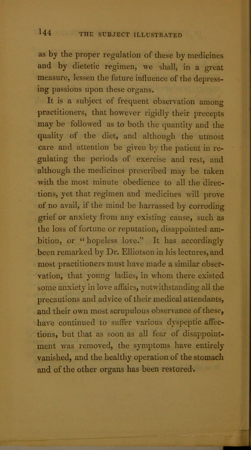 as by the proper regulation of these by medicines and by dietetic regimen, we shall, in a great measure, lessen the future influence of the depress- ing passions upon these organs. It is a subject of frequent observation among practitioners, that however rigidly their precepts may be followed as to both the quantity and the quality of the diet, and although the utmost care and attention be given by the patient in re- gulating the periods of exercise and rest, and although the medicines prescribed may be taken with the most minute obedience to all the direc- tions, yet that regimen and medicines will prove of no avail, if the mind be harrassed by corroding grief or anxiety from any existing cause, such as the loss of fortune or reputation, disappointed am- bition, or “ hopeless love.” It has accordingly been remarked by Dr. Elliotson in his lectures, and most practitioners must have made a similar obser- vation, that young ladies, in whom there existed some anxiety in love affairs, notwithstanding all the precautions and advice of their medical attendants, and their own most scrupulous observance of these, have continued to suffer various dyspeptic affec- tions, but that as soon as all fear of disappoint- ment was removed, the symptoms have entirely vanished, and the healthy operation of the stomach and of the other organs has been restored-.