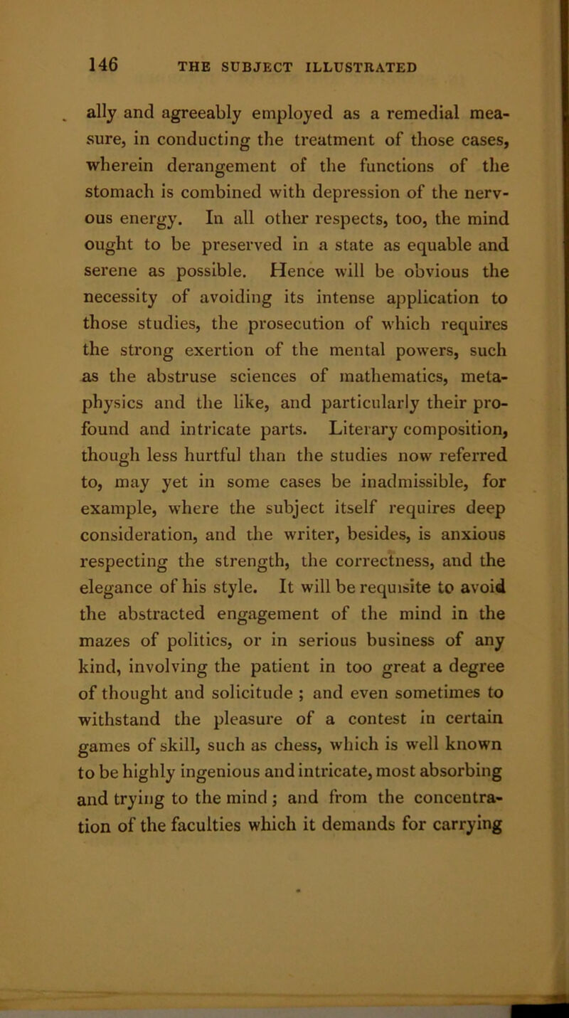 . ally and agreeably employed as a remedial mea- sure, in conducting the treatment of those cases, wherein derangement of the functions of the stomach is combined with depression of the nerv- ous energy. In all other respects, too, the mind ought to be preserved in a state as equable and serene as possible. Hence will be obvious the necessity of avoiding its intense application to those studies, the prosecution of which requires the strong exertion of the mental powers, such as the abstruse sciences of mathematics, meta- physics and the like, and particularly their pro- found and intricate parts. Literary composition, though less hurtful than the studies now referred to, may yet in some cases be inadmissible, for example, where the subject itself requires deep consideration, and the writer, besides, is anxious respecting the strength, the correctness, and the elegance of his style. It will be requisite to avoid the abstracted engagement of the mind in the mazes of politics, or in serious business of any kind, involving the patient in too great a degree of thought and solicitude ; and even sometimes to withstand the pleasure of a contest in certain games of skill, such as chess, which is well known to be highly ingenious and intricate, most absorbing and trying to the mind ; and from the concentra- tion of the faculties which it demands for carrying