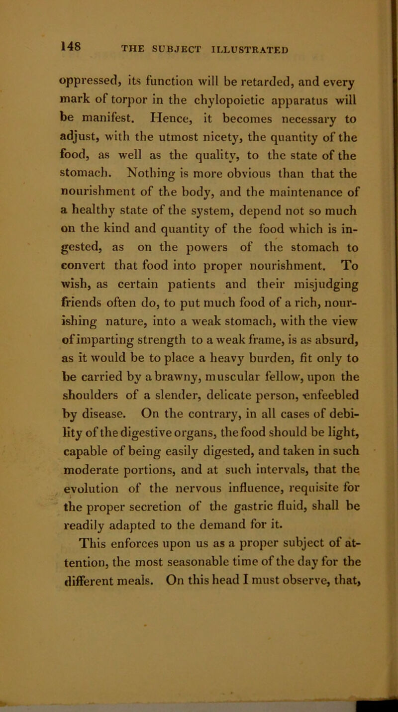 oppressed, its function will be retarded, and every mark of torpor in the chylopoietic apparatus will be manifest. Hence, it becomes necessary to adjust, with the utmost nicety, the quantity of the food, as well as the quality, to the state of the stomach. Nothing is more obvious than that the nourishment of the body, and the maintenance of a healthy state of the system, depend not so much on the kind and quantity of the food which is in- gested, as on the powers of the stomach to convert that food into proper nourishment. To wish, as certain patients and their misjudging friends often do, to put much food of a rich, nour- ishing nature, into a weak stomach, with the view of imparting strength to a weak frame, is as absurd, as it would be to place a heavy burden, fit only to be carried by a brawny, muscular fellow, upon the shoulders of a slender, delicate person, enfeebled by disease. On the contrary, in all cases of debi- lity of the digestive organs, the food should be light, capable of being easily digested, and taken in such moderate portions, and at such intervals, that the evolution of the nervous influence, requisite for the proper secretion of the gastric fluid, shall be readily adapted to the demand for it. This enforces upon us as a proper subject of at- tention, the most seasonable time of the day for the different meals. On this head I must observe, that,