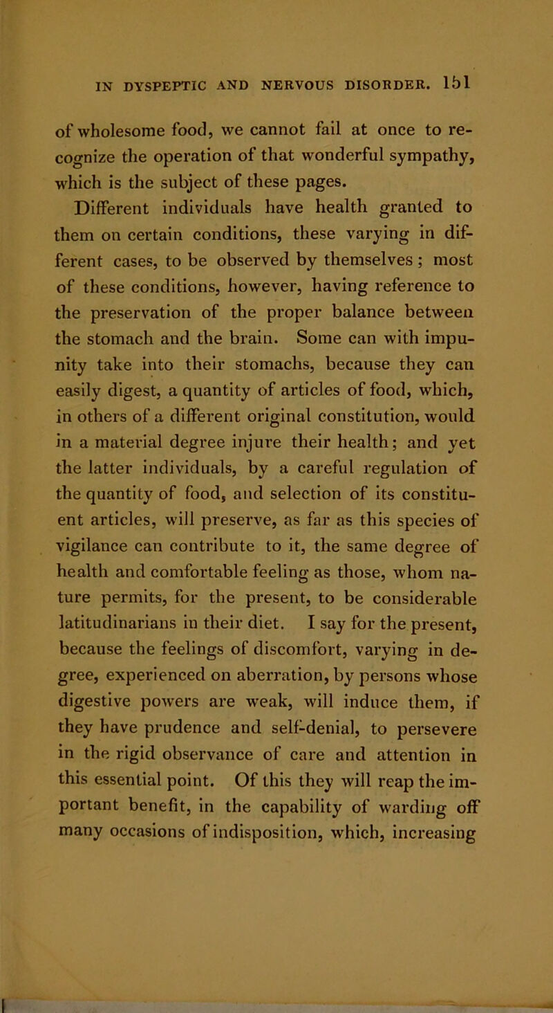 of wholesome food, we cannot fail at once to re- cognize the operation of that wonderful sympathy, which is the subject of these pages. Different individuals have health granted to them on certain conditions, these varying in dif- ferent cases, to be observed by themselves ; most of these conditions, however, having reference to the preservation of the proper balance between the stomach and the brain. Some can with impu- nity take into their stomachs, because they can easily digest, a quantity of articles of food, which, in others of a different original constitution, would in a material degree injure their health; and yet the latter individuals, by a careful regulation of the quantity of food, and selection of its constitu- ent articles, will preserve, as far as this species of vigilance can contribute to it, the same degree of health and comfortable feeling as those, whom na- ture permits, for the present, to be considerable latitudinarians in their diet. I say for the present, because the feelings of discomfort, varying in de- gree, experienced on aberration, by persons whose digestive powers are weak, will induce them, if they have prudence and self-denial, to persevere in the rigid observance of care and attention in this essential point. Of this they will reap the im- portant benefit, in the capability of warding off many occasions of indisposition, which, increasing