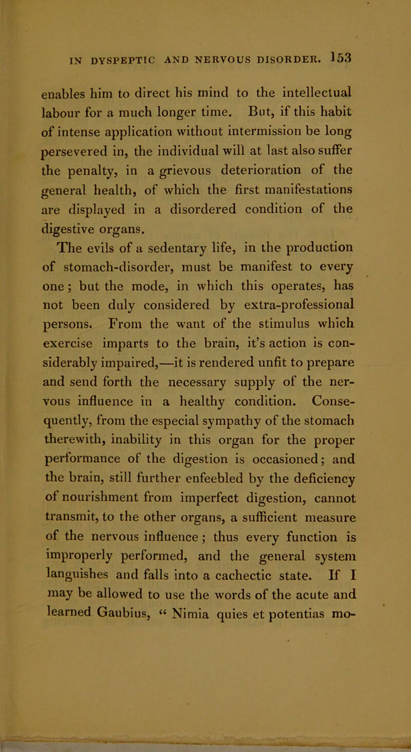 enables him to direct his mind to the intellectual labour for a much longer time. But, if this habit of intense application without intermission be long persevered in, the individual will at last also suffer the penalty, in a grievous deterioration of the general health, of which the first manifestations are displayed in a disordered condition of the digestive organs. The evils of a sedentary life, in the production of stomach-disorder, must be manifest to every one; but the mode, in which this operates, has not been duly considered by extra-professional persons. From the want of the stimulus which exercise imparts to the brain, it’s action is con- siderably impaired,—it is rendered unfit to prepare and send forth the necessary supply of the ner- vous influence in a healthy condition. Conse- quently, from the especial sympathy of the stomach therewith, inability in this organ for the proper performance of the digestion is occasioned; and the brain, still further enfeebled by the deficiency of nourishment from imperfect digestion, cannot transmit, to the other organs, a sufficient measure of the nervous influence ; thus every function is improperly performed, and the general system languishes and falls into a cachectic state. If I may be allowed to use the words of the acute and learned Gaubius, “ Nimia quies et potentias mo-