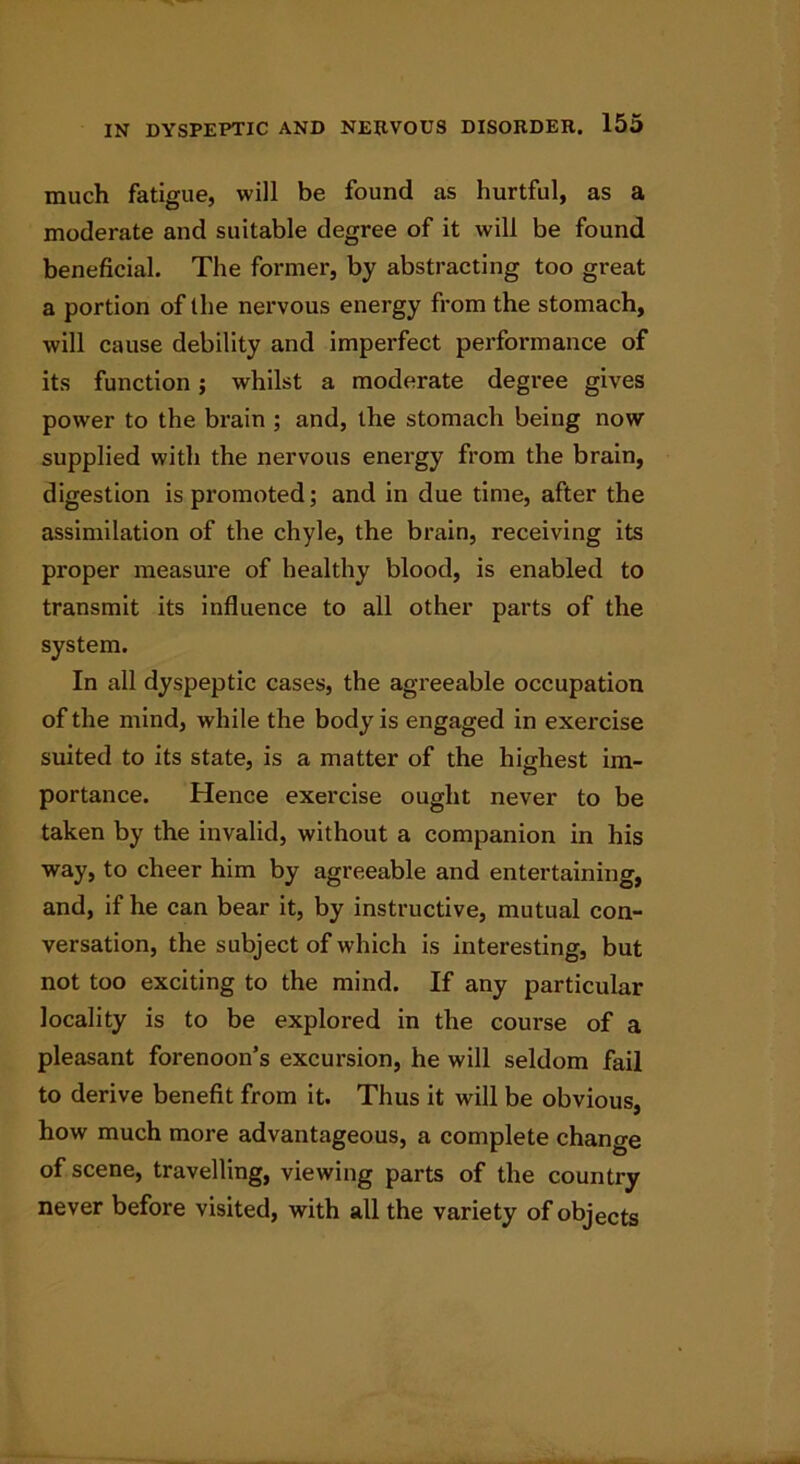 much fatigue, will be found as hurtful, as a moderate and suitable degree of it will be found beneficial. The former, by abstracting too great a portion of the nervous energy from the stomach, will cause debility and imperfect performance of its function; whilst a moderate degree gives power to the brain ; and, the stomach being now supplied with the nervous energy from the brain, digestion is promoted; and in due time, after the assimilation of the chyle, the brain, receiving its proper measure of healthy blood, is enabled to transmit its influence to all other parts of the system. In all dyspeptic cases, the agreeable occupation of the mind, while the body is engaged in exercise suited to its state, is a matter of the highest im- portance. Hence exercise ought never to be taken by the invalid, without a companion in his way, to cheer him by agreeable and entertaining, and, if he can bear it, by instructive, mutual con- versation, the subject of which is interesting, but not too exciting to the mind. If any particular locality is to be explored in the course of a pleasant forenoon’s excursion, he will seldom fail to derive benefit from it. Thus it will be obvious, how much more advantageous, a complete change of scene, travelling, viewing parts of the country never before visited, with all the variety of objects