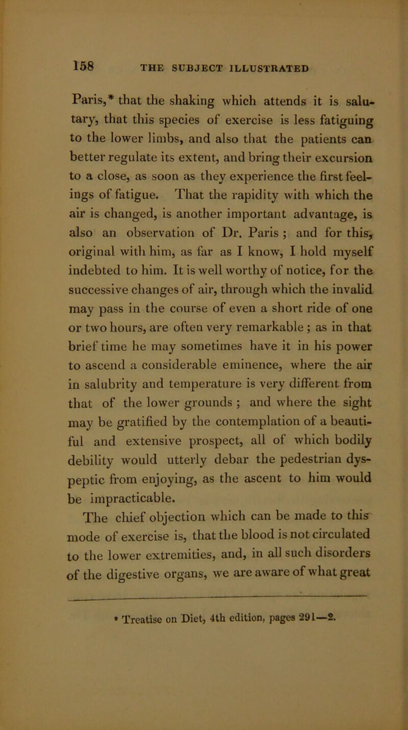 Paris,* that the shaking which attends it is salu- tary, that this species of exercise is less fatiguing to the lower limbs, and also that the patients can better regulate its extent, and bring their excursion to a close, as soon as they experience the first feel- ings of fatigue. That the rapidity with which the air is changed, is another important advantage, is also an observation of Dr. Paris ; and for this, original with him, as far as I know, I hold myself indebted to him. It is well worthy of notice, for the successive changes of air, through which the invalid may pass in the course of even a short ride of one or two hours, are often very remarkable ; as in that brief time he may sometimes have it in his power to ascend a considerable eminence, where the air in salubrity and temperature is very different, from that of the lower grounds ; and where the sight may be gratified by the contemplation of a beauti- ful and extensive prospect, all of which bodily debility would utterly debar the pedestrian dys- peptic from enjoying, as the ascent to him would be impracticable. The chief objection which can be made to this mode of exercise is, that the blood is not circulated to the lower extremities, and, in all such disorders of the digestive organs, we are aware of what great » Treatise on Diet, 4th edition, pages 291—2.