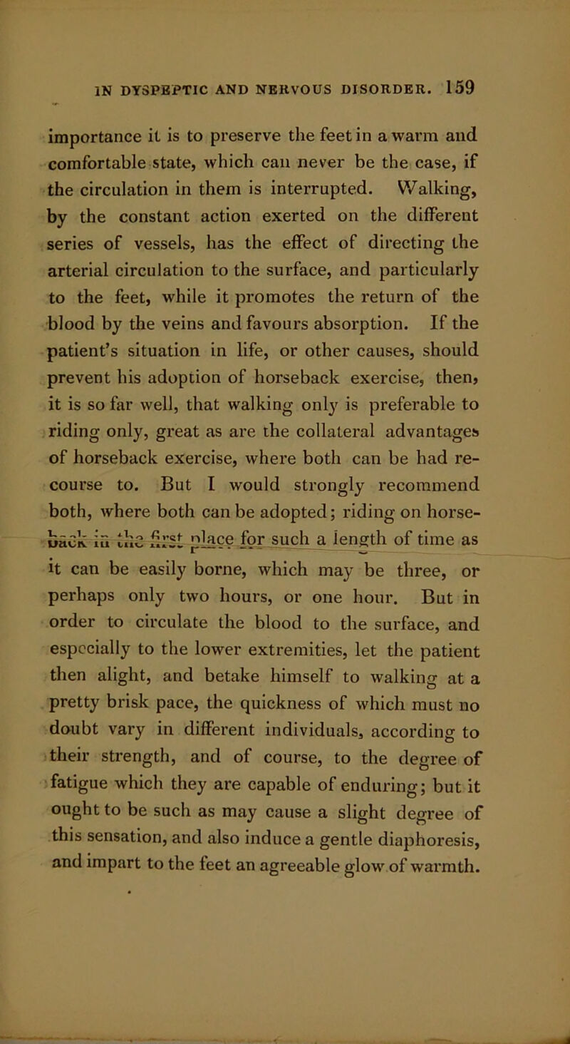 importance it is to preserve the feet in a warm and comfortable state, which can never be the case, if the circulation in them is interrupted. Walking, by the constant action exerted on the different series of vessels, has the effect of directing the arterial circulation to the surface, and particularly to the feet, while it promotes the return of the blood by the veins and favours absorption. If the patient’s situation in life, or other causes, should prevent his adoption of horseback exercise, then, it is so far well, that walking only is preferable to riding only, great as are the collateral advantages of horseback exercise, where both can be had re- course to. But I would strongly recommend both, where both can be adopted; riding on horse- back iu Ike first place for such a length of time as it can be easily borne, which may be three, or perhaps only two hours, or one hour. But in order to circulate the blood to the surface, and especially to the lower extremities, let the patient then alight, and betake himself to walking at a pretty brisk pace, the quickness of which must no doubt vary in different individuals, according to their strength, and of course, to the degree of fatigue which they are capable of enduring; but it ought to be such as may cause a slight degree of this sensation, and also induce a gentle diaphoresis, and impart to the feet an agreeable glow of warmth.