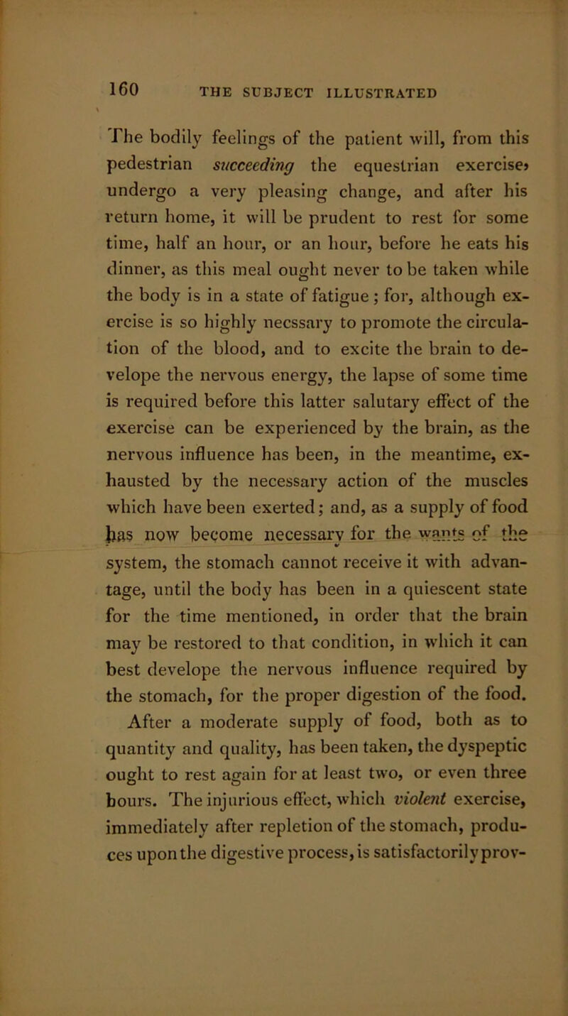 The bodily feelings of the patient will, from this pedestrian succeeding the equestrian exercise* undergo a very pleasing change, and after his return home, it will be prudent to rest for some time, half an hour, or an hour, before he eats his dinner, as this meal ought never to be taken while the body is in a state of fatigue; for, although ex- ercise is so highly necssar}' to promote the circula- tion of the blood, and to excite the brain to de- velope the nervous energy, the lapse of some time is required before this latter salutary effect of the exercise can be experienced by the brain, as the nervous influence has been, in the meantime, ex- hausted by the necessary action of the muscles which have been exerted; and, as a supply of food lias now become necessary for the wants of the - V system, the stomach cannot receive it with advan- tage, until the body has been in a quiescent state for the time mentioned, in order that the brain may be restored to that condition, in which it can best develope the nervous influence required by the stomach, for the proper digestion of the food. After a moderate supply of food, both as to quantity and quality, has been taken, the dyspeptic ought to rest again for at least two, or even three hours. The injurious effect, which violent exercise, immediately after repletion of the stomach, produ- ces upon the digestive process, is satisfactorily prov-