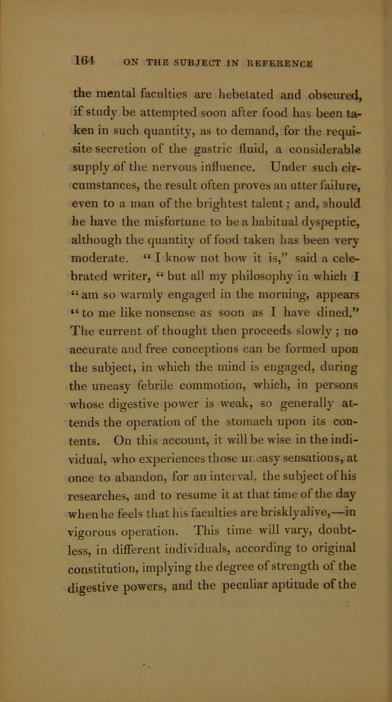 the mental faculties are hebetated and obscured, if study be attempted soon after food has been ta- ken in such quantity, as to demand, for the requi- site secretion of the gastric fluid, a considerable supply of the nervous influence. Under such cir- cumstances, the result often proves an utter failure, even to a man of the brightest talent; and, should be have the misfortune to be a habitual dyspeptic, although the quantity of food taken has been very moderate. “ I know not how it is,” said a cele- brated writer, “ but all my philosophy in which I <c am so warmly engaged in the morning, appears “ to me like nonsense as soon as I have dined.” The current of thought then proceeds slowly ; no accurate and free conceptions can be formed upon the subject, in which the mind is engaged, during the uneasy febrile commotion, which, in persons whose digestive power is weak, so generally at- tends the operation of the stomach upon its con- tents. On this account, it will be wise in the indi- vidual, who experiences those ui.easy sensations, at once to abandon, for an interval, the subject of his researches, and to resume it at that time of the day when he feels that his faculties are briskly alive,—in vigorous operation. This time will vary, doubt- less, in different individuals, according to original constitution, implying the degree of strength of the digestive powers, and the peculiar aptitude of the