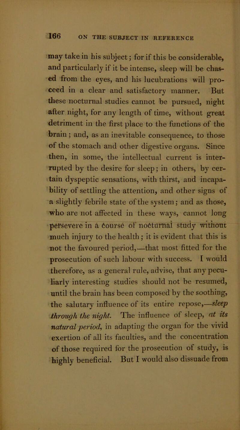 may take in his subject; for if this be considerable, and particularly if it be intense, sleep will be chas- ed from the eyes, and his lucubrations will pro- ceed in a clear and satisfactory manner. But these nocturnal studies cannot be pursued, night after night, for any length of time, without great detriment in the first place to the functions of the brain; and, as an inevitable consequence, to those of the stomach and other digestive organs. Since then, in some, the intellectual current is inter- rupted by the desire for sleep; in others, by cer- tain dyspeptic sensations, with thirst, and incapa- bility of settling the attention, and other signs of a slightly febrile state of the system; and as those, who are not affected in these ways, cannot long persevere in a Course of nocturnal study without much injury to the health ; it is evident that this is not the favoured period,—that most fitted for the prosecution of such labour with success. I would therefore, as a genei’al rule, advise, that any pecu- liarly interesting studies should not be resumed, until the brain has been composed by the soothing, the salutary influence of its entire repose,—sleep through the night. The influence of sleep, at its natural period, in adapting the organ for the vivid exertion of all its faculties, and the concentration of those required for the prosecution of study, is highly beneficial. But I would also dissuade from