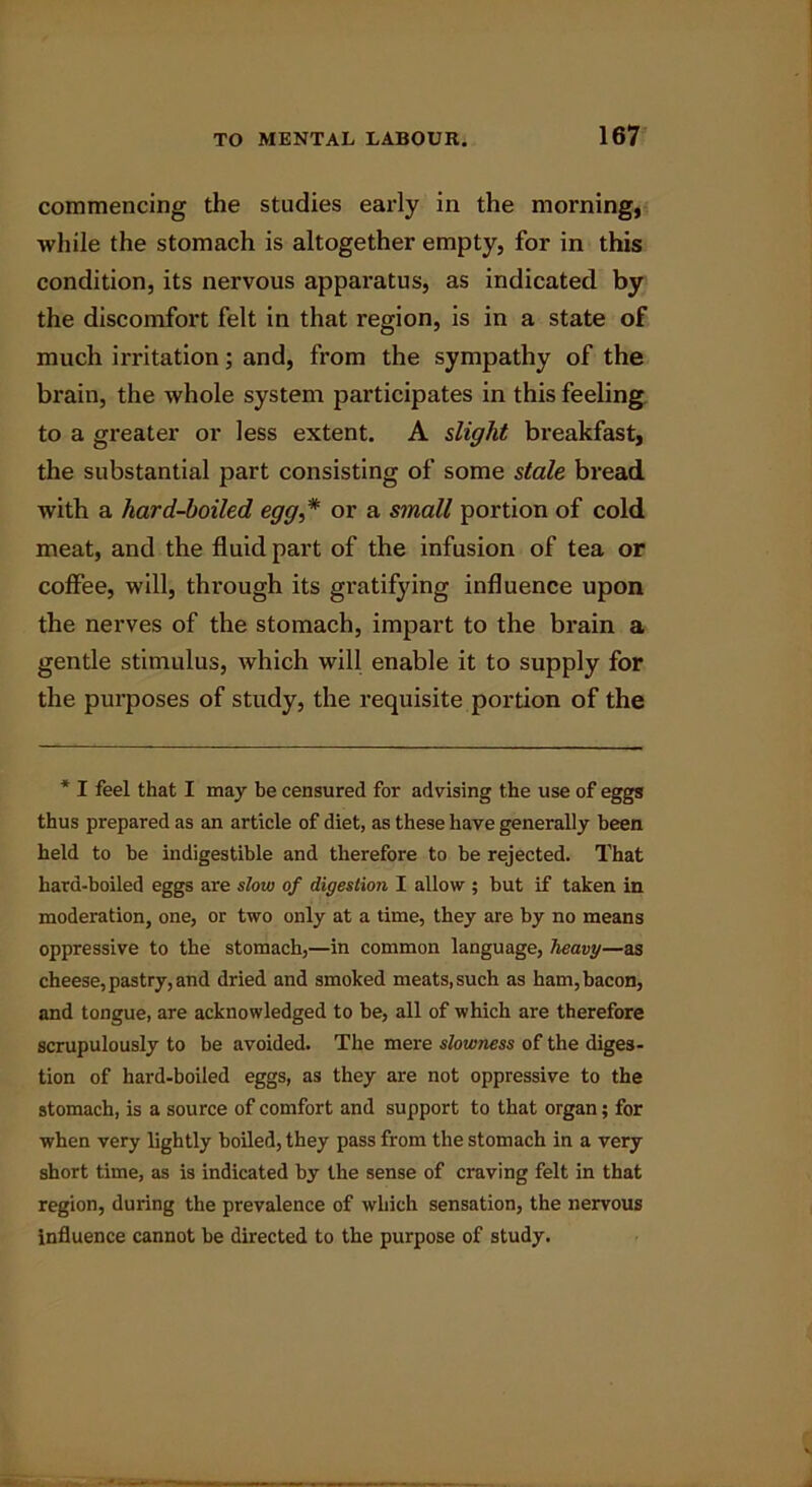 commencing the studies early in the morning, while the stomach is altogether empty, for in this condition, its nervous apparatus, as indicated by the discomfort felt in that region, is in a state of much irritation; and, from the sympathy of the brain, the whole system participates in this feeling to a greater or less extent. A slight breakfast, the substantial part consisting of some stale bread with a hard-boiled egg,* or a small portion of cold meat, and the fluid part of the infusion of tea or coffee, will, through its gratifying influence upon the nerves of the stomach, impart to the brain a gentle stimulus, which will enable it to supply for the purposes of study, the requisite portion of the * I feel that I may be censured for advising the use of eggs thus prepared as an article of diet, as these have generally been held to be indigestible and therefore to be rejected. That hard-boiled eggs are sloiv of digestion I allow ; but if taken in moderation, one, or two only at a time, they are by no means oppressive to the stomach,—in common language, heavy—as cheese, pastry, and dried and smoked meats, such as ham, bacon, and tongue, are acknowledged to be, all of which are therefore scrupulously to be avoided. The mere slowness of the diges- tion of hard-boiled eggs, as they are not oppressive to the stomach, is a source of comfort and support to that organ; for when very lightly boiled, they pass from the stomach in a very short time, as is indicated by the sense of craving felt in that region, during the prevalence of which sensation, the nervous influence cannot be directed to the purpose of study.