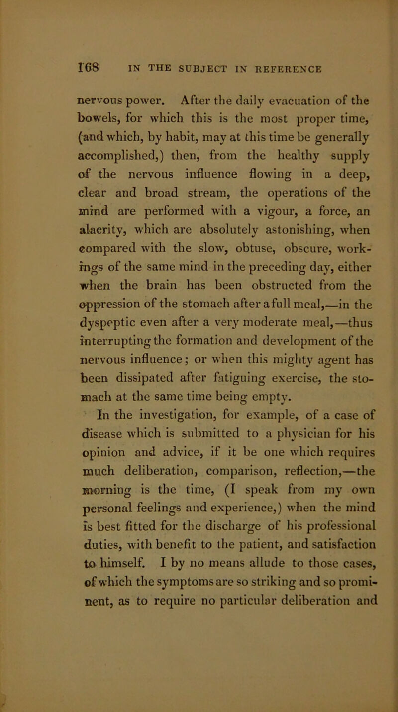 nervous power. After the daily evacuation of the bowels, for which this is the most proper time, (and which, by habit, may at this time be generally accomplished,) then, from the healthy supply of the nervous influence flowing in a deep, clear and broad stream, the operations of the mind are performed with a vigour, a force, an alacrity, which are absolutely astonishing, when compared with the slow, obtuse, obscure, work- ings of the same mind in the preceding day, either when the brain has been obstructed from the oppression of the stomach after afull meal,—in the dyspeptic even after a very moderate meal,—thus interrupting the formation and development of the nervous influence; or when this mighty agent has been dissipated after fatiguing exercise, the sto- mach at the same time being empty. In the investigation, for example, of a case of disease which is submitted to a physician for his opinion and advice, if it be one which requires much deliberation, comparison, reflection,—the morning is the time, (I speak from my own personal feelings and experience,) when the mind is best fitted for the discharge of his professional duties, with benefit to the patient, and satisfaction to himself. I by no means allude to those cases, of which the symptoms are so striking and so promi- nent, as to require no particular deliberation and