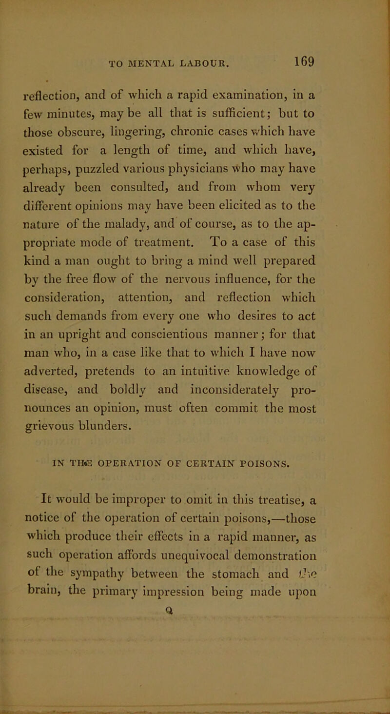 reflection, and of which a rapid examination, in a few minutes, maybe all that is sufficient; but to those obscure, lingering, chronic cases which have existed for a length of time, and which have, perhaps, puzzled various physicians who may have already been consulted, and from whom very different opinions may have been elicited as to the nature of the malady, and of course, as to the ap- propriate mode of treatment. To a case of this kind a man ought to bring a mind well prepared by the free flow of the nervous influence, for the consideration, attention, and reflection which such demands from every one who desires to act in an upright and conscientious manner; for that man who, in a case like that to which I have now adverted, pretends to an intuitive knowledge of disease, and boldly and inconsiderately pro- nounces an opinion, must often commit the most grievous blunders. IN TH«S OPERATION OF CERTAIN POISONS. It would be improper to omit in this treatise, a notice of the operation of certain poisons,—those which produce their effects in a rapid manner, as such operation affords unequivocal demonstration of the sympathy between the stomach and the brain, the primary impression being made upon Q