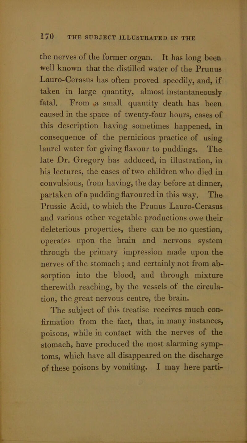 the nerves of the former organ. It has long been well known that the distilled water of the Prunus Lauro-Cerasus has often proved speedily, and, if taken in large quantity, almost instantaneously fatal. From ,a small quantity death has been caused in the space of twenty-four hours, cases of this description having sometimes happened, in consequence of the pernicious practice of using laurel water for giving flavour to puddings. The late Dr. Gregory has adduced, in illustration, in his lectures, the cases of two children who died in convulsions, from having, the day before at dinner, partaken of a pudding flavoured in this way. The Prussic Acid, to which the Prunus Lauro-Cerasus and various other vegetable productions owe their deleterious properties, there can be no question, operates upon the brain and nervous system through the primary impi’ession made upon the nerves of the stomach ; and certainly not from ab- sorption into the blood, and through mixture therewith reaching, by the vessels of the circula- tion, the great nervous centre, the brain. Tire subject of this treatise receives much con- firmation from the fact, that, in many instances, poisons, while in contact with the nerves of the stomach, have produced the most alarming symp- toms, which have all disappeared on the discharge of these poisons by vomiting. I may here parti-