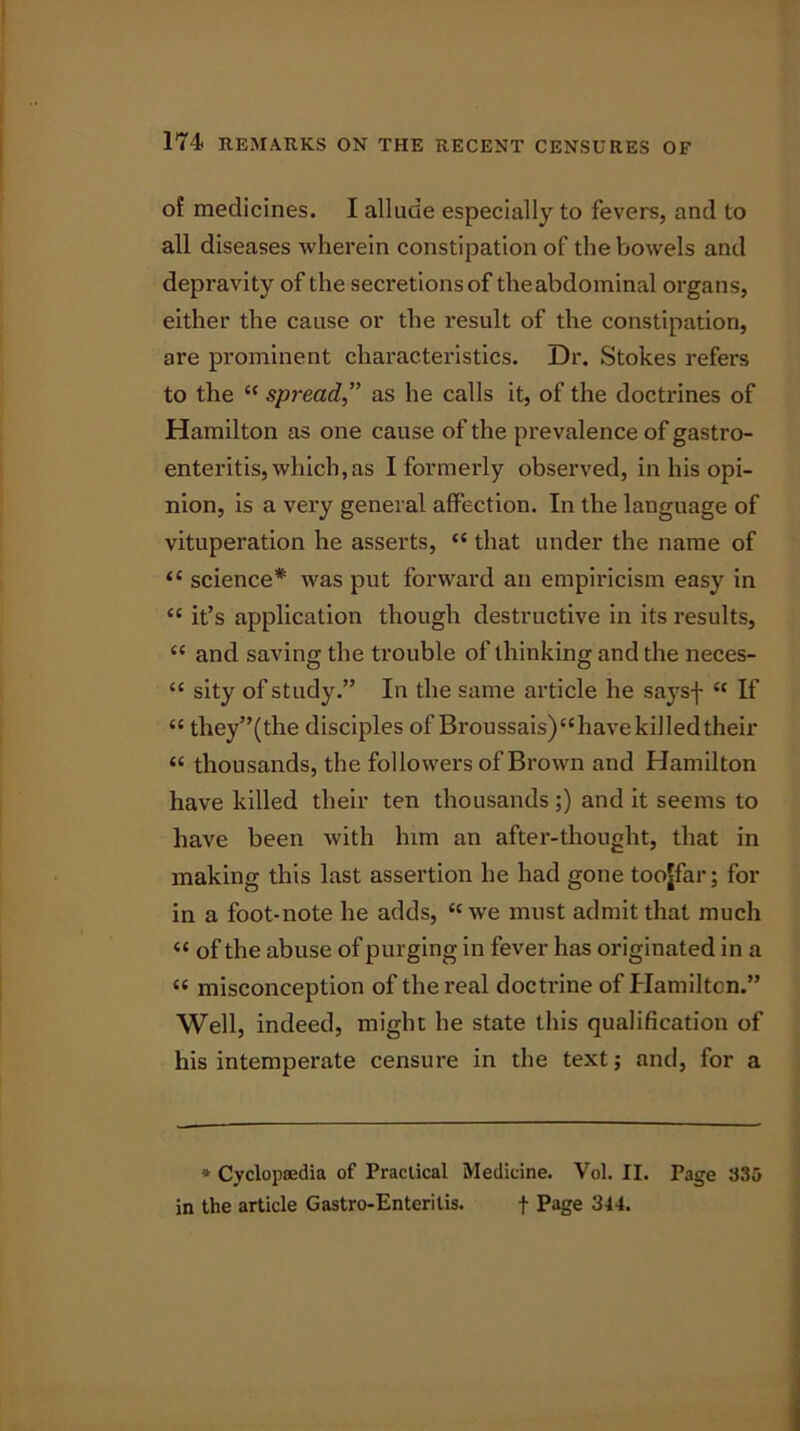 of medicines. I allude especially to fevers, and to all diseases Avherein constipation of the bowels and depravity of the secretions of the abdominal organs, either the cause or the result of the constipation, are prominent characteristics. Dr. Stokes refers to the “ spreadas he calls it, of the doctrines of Hamilton as one cause of the prevalence of gastro- enteritis, which, as I formerly observed, in his opi- nion, is a very general affection. In the language of vituperation he asserts, “ that under the name of ‘c science* was put forward an empiricism easy in “ it’s application though destructive in its results, “ and saving the trouble of thinking and the neces- “ sity of study.” In the same article he saysf u If “ they”(the disciples of Broussais)“have killed their « thousands, the followers of Brown and Hamilton have killed their ten thousands ;) and it seems to have been Avith him an after-thought, that in making this last assertion he had gone toojfar; for in a foot-note he adds, “we must admit that much « of the abuse of purging in fever has originated in a « misconception of the real doctrine of Hamilton.” Well, indeed, might he state this qualification of his intemperate censure in the text; and, for a * Cyclopaedia of Practical Medicine. Vol. II. Page 335 in the article Gastro-Enteritis. f Page 344.