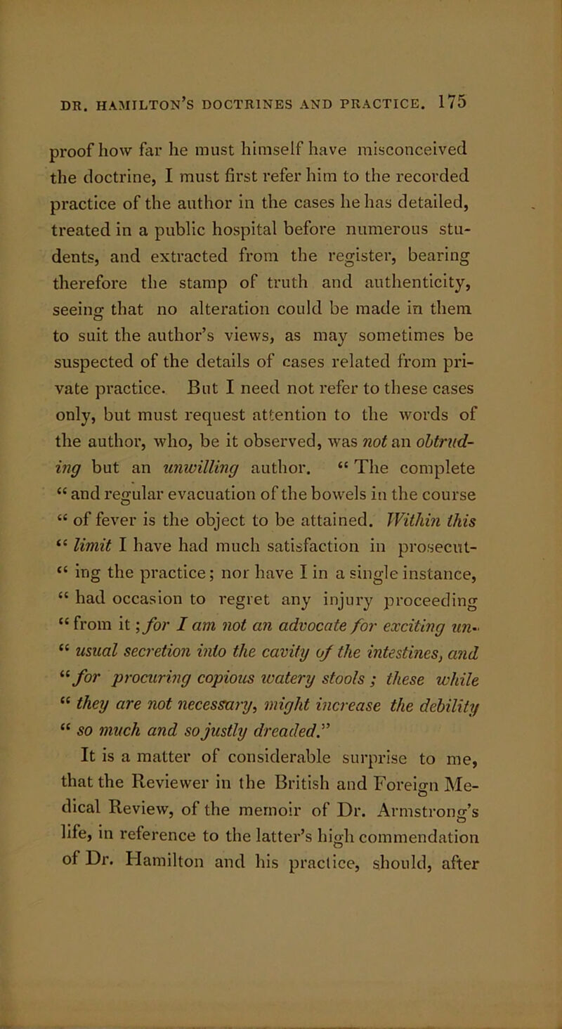 proof how far he must himself have misconceived the doctrine, I must first refer him to the recorded practice of the author in the cases he has detailed, treated in a public hospital before numerous stu- dents, and extracted from the register, bearing therefore the stamp of truth and authenticity, seeing that no alteration could be made in them to suit the author’s views, as may sometimes be suspected of the details of cases related from pri- vate practice. But I need not refer to these cases only, but must request attention to the words of the author, who, be it observed, was not an obtrud- ing but an unwilling author. “ The complete “ and regular evacuation of the bowels in the course “ of fever is the object to be attained. Within this “ limit I have had much satisfaction in prosecut- “ mg the practice; nor have I in a single instance, “ had occasion to regret any injury proceeding “ from it \for I am not an advocate for exciting tin- “ usual secretion into the cavity of the intestines, and “for procuring copious ivatery stools ; these while “ they are not necessary, might increase the debility “ so much and so justly dreaded It is a matter of considerable surprise to me, that the Reviewer in the British and Foreign Me- dical Review, of the memoir of Dr. Armstrong’s life, in reference to the latter’s high commendation of Dr. Hamilton and his practice, should, after