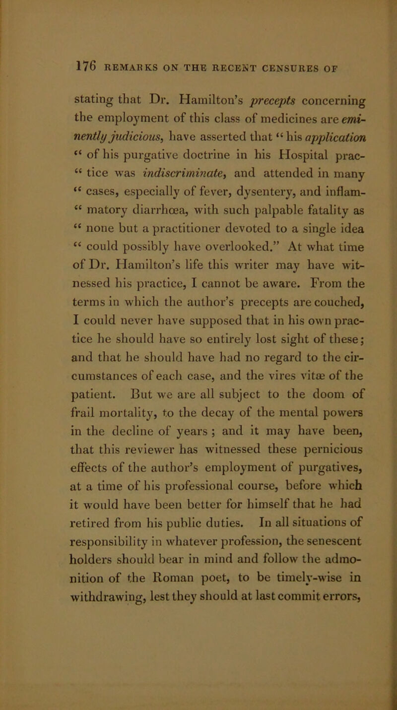 stating that Dr. Hamilton’s precepts concerning the employment of this class of medicines are emi- nently judicious^ have asserted that “ his application “ of his purgative doctrine in his Hospital prac- “ tice was indiscriminate, and attended in many “ cases, especially of fever, dysentery, and inflam- <£ matory diarrhoea, with such palpable fatality as “ none but a practitioner devoted to a single idea “ could possibly have overlooked.” At what time of Dr. Hamilton’s life this writer may have wit- nessed his practice, I cannot be aware. From the terms in which the author’s precepts are couched, I could never have supposed that in his own prac- tice he should have so entirely lost sight of these; and that he should have had no regard to the cir- cumstances of each case, and the vires vitae of the patient. But we are all subject to the doom of frail mortality, to the decay of the mental powers in the decline of years ; and it may have been, that this reviewer has witnessed these pernicious effects of the author’s employment of purgatives, at a time of his professional course, before which it would have been better for himself that he had retired from his public duties. In all situations of responsibility in whatever profession, the senescent holders should bear in mind and follow the admo- nition of the Roman poet, to be timely-wise in withdrawing, lest they should at last commit errors,