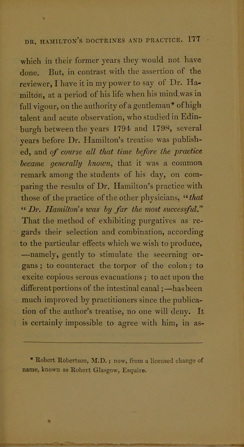 which in their former years they would not have done. But, in contrast with the assertion of the reviewer, I have it in my power to say of Dr. Ha- milton, at a period of his life when his mind.was in full vigour, on the authority of a gentleman* of high talent and acute observation, who studied in Edin- burgh between the years 1794- and 1799, several years before Dr. Hamilton’s treatise was publish- ed, and of course all that time before the practice became generally known, that it was a common remark among the students of his day, on com- paring the results of Dr. Hamilton’s practice with those of the practice of the other physicians, “ that “ Dr. Hamilton’s was by far the most successful.” That the method of exhibiting purgatives as re- gards their selection and combination, according to the particular effects which we wish to produce, —namely, gently to stimulate the secerning or- gans; to counteract the torpor of the colon; to excite copious serous evacuations ; to act upon the different portions of the intestinal canal;—has been much improved by practitioners since the publica- tion of the author’s treatise, no one will deny. It is certainly impossible to agree with him, in as- • Robert Robertson, M.D.; now, from a licensed change of name, known as Robert Glasgow, Esquire.