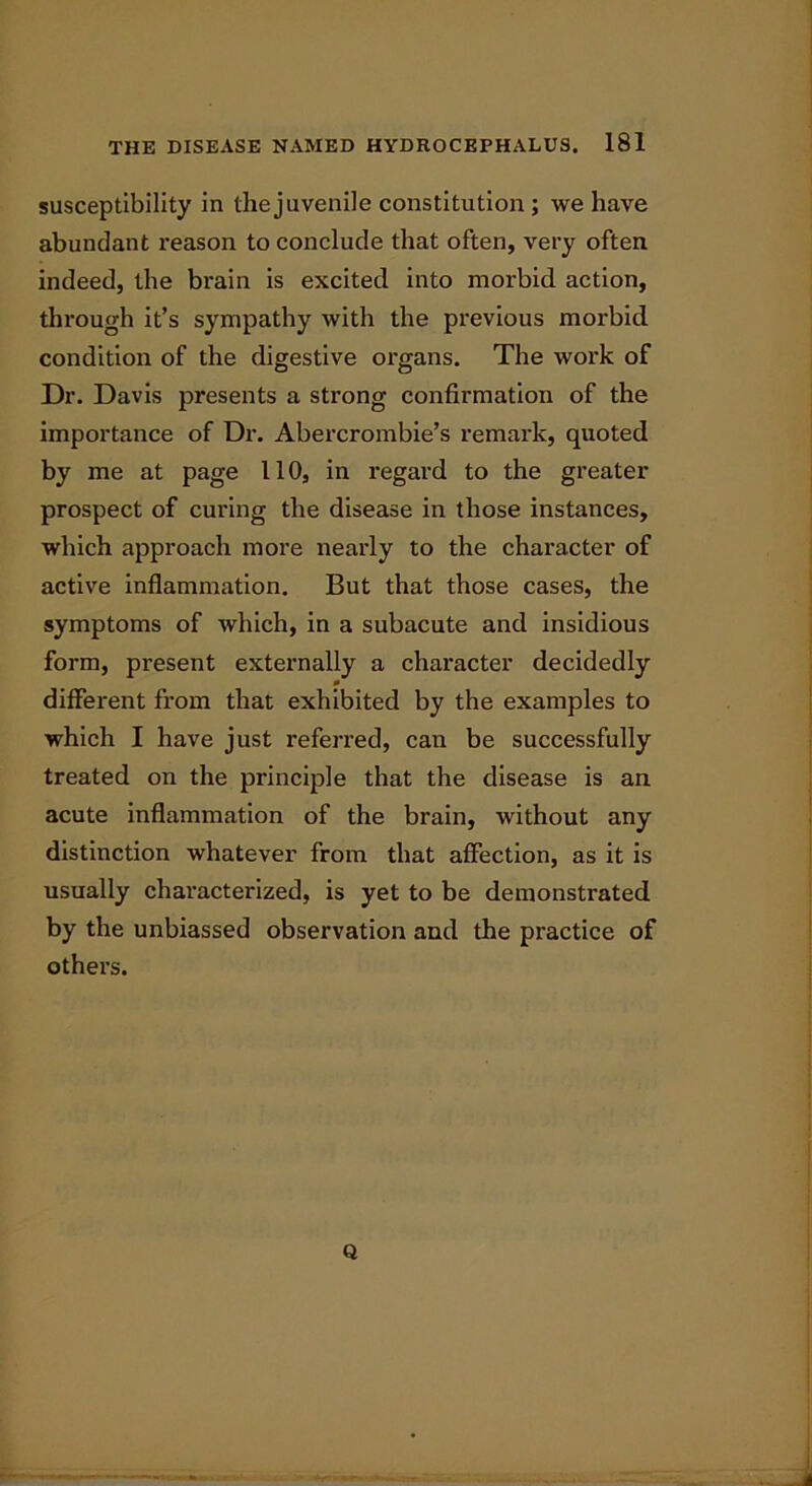 susceptibility in the juvenile constitution ; we have abundant reason to conclude that often, very often indeed, the brain is excited into morbid action, through it’s sympathy with the previous morbid condition of the digestive organs. The work of Dr. Davis presents a strong confirmation of the importance of Dr. Abercrombie’s remark, quoted by me at page 110, in regard to the greater prospect of curing the disease in those instances, which approach more nearly to the character of active inflammation. But that those cases, the symptoms of which, in a subacute and insidious form, present externally a character decidedly different from that exhibited by the examples to which I have just referred, can be successfully treated on the principle that the disease is an acute inflammation of the brain, without any distinction whatever from that affection, as it is usually characterized, is yet to be demonstrated by the unbiassed observation and the practice of others. Q