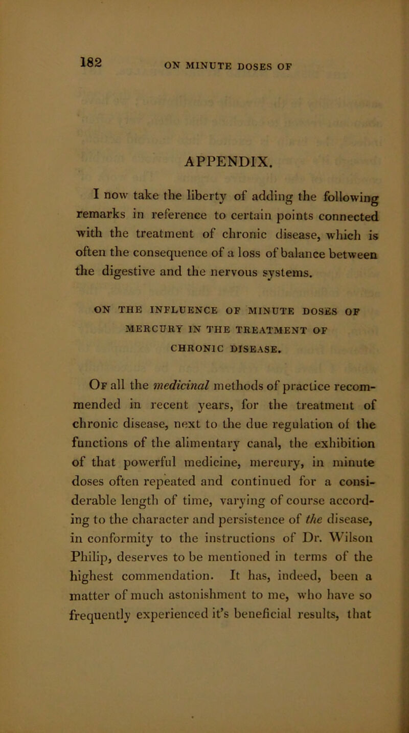 APPENDIX. I now take the liberty of adding the following remarks in reference to certain points connected with the treatment of chronic disease, which is often the consequence of a loss of balance between the digestive and the nervous systems. ON THE INFLUENCE OF MINUTE DOSES OF MERCURY IN THE TREATMENT OF CHRONIC DISEASE. Of all the medicinal methods of practice recom- mended in recent years, for the treatment of chronic disease, next to the due regulation of the functions of the alimentary canal, the exhibition of that powerful medicine, mercury, in minute doses often repeated and continued for a consi- derable length of time, varying of course accord- ing to the character and persistence of the disease, in conformity to the instructions of Dr. Wilson Philip, deserves to be mentioned in terms of the highest commendation. It has, indeed, been a matter of much astonishment to me, who have so frequently experienced it’s beneficial results, that