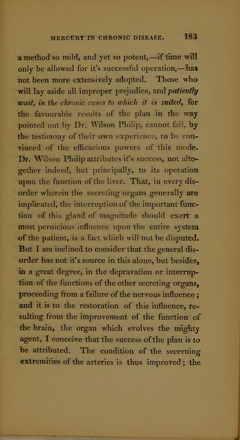 a method so mild, and yet so potent,—if time will only be allowed for it’s successful operation,—has not been more extensively adopted. Those who will lay aside all improper prejudice, and 'patiently wait, in the chronic cases to which it is suited, for the favourable results of the plan in the way pointed out by Dr. Wilson Philip, cannot fail, by the testimony of their own experience, to be con- vinced of the efficacious powers of this mode. Dr. Wilson Philip attributes it’s success, not alto- gether indeed, but principally, to its operation upon the function of the liver. That, in every dis- order wherein the secreting organs generally are implicated, the interruption of the important func- tion of this gland of magnitude should exert a most pernicious influence upon the entire system of the patient, is a fact which will not be disputed. But I am inclined to consider that the general dis- order has not it’s source in this alone, but besides, in a great degree, in the depravation or interrup- tion of the functions of the other secreting organs, proceeding from a failure of the nervous influence; and it is to the restoration of this influence, re- sulting from the improvement of the function of the brain, the organ which evolves the mighty agent, I conceive that the success of the plan is to be attributed. The condition of the secerning extremities of the arteries is thus improved ; the