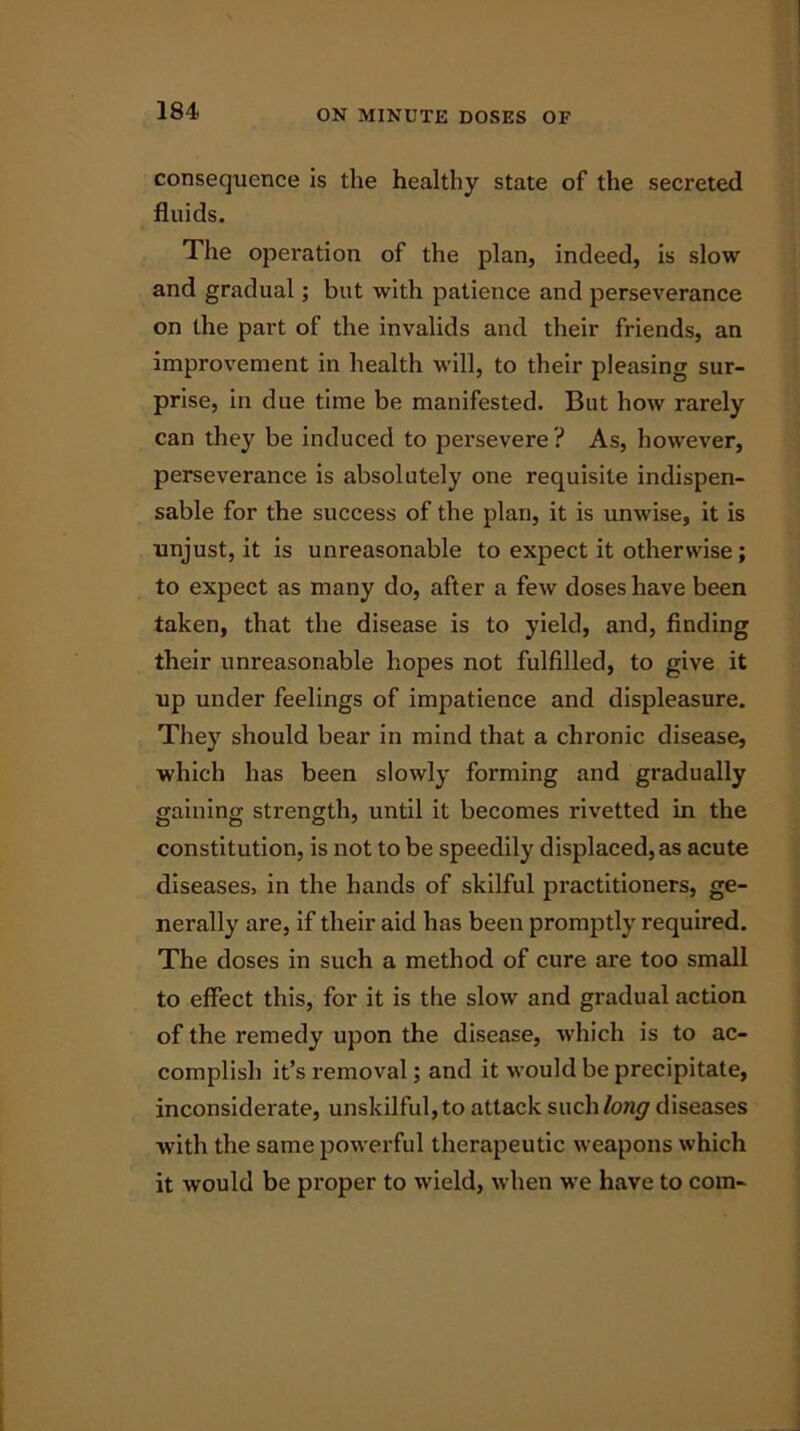 consequence is the healthy state of the secreted fluids. The operation of the plan, indeed, is slow and gradual; but with patience and perseverance on the part of the invalids and their friends, an improvement in health will, to their pleasing sur- prise, in due time be manifested. But how rarely can they be induced to persevere? As, however, perseverance is absolutely one requisite indispen- sable for the success of the plan, it is unwise, it is unjust, it is unreasonable to expect it otherwise; to expect as many do, after a few doses have been taken, that the disease is to yield, and, finding their unreasonable hopes not fulfilled, to give it up under feelings of impatience and displeasure. They should bear in mind that a chronic disease, which has been slowly forming and gradually gaining strength, until it becomes rivetted in the constitution, is not to be speedily displaced, as acute diseases, in the hands of skilful practitioners, ge- nerally are, if their aid has been promptly required. The doses in such a method of cure are too small to effect this, for it is the slow and gradual action of the remedy upon the disease, which is to ac- complish it’s removal; and it would be precipitate, inconsiderate, unskilful, to attack such/o;i<7 diseases with the same powerful therapeutic weapons which it would be proper to wield, when we have to com-