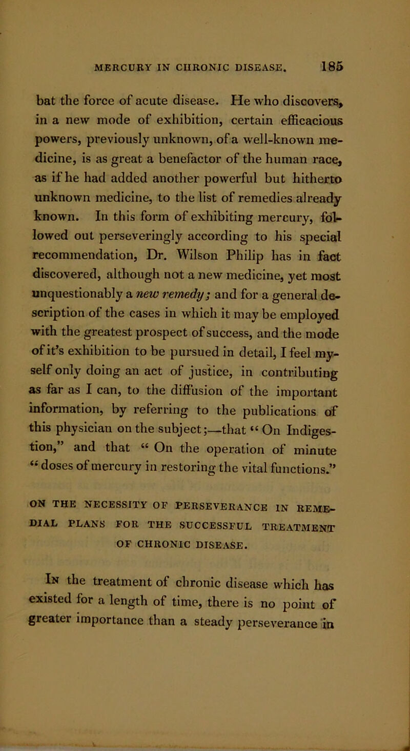 bat the force of acute disease. He who discovers, in a new mode of exhibition, certain efficacious powers, previously unknown, of a well-known me- dicine, is as great a benefactor of the human race, as if he had added another powerful but hitherto unknown medicine, to the list of remedies already known. In this form of exhibiting mercury, fol- lowed out perseveringly according to his special recommendation, Dr. Wilson Philip has in fact discovered, although not a new medicine, yet most unquestionably a new remedy; and for a general de- scription of the cases in which it may be employed with the greatest prospect of success, and the mode of it’s exhibition to be pursued in detail, I feel my- self only doing an act of justice, in contributing as far as I can, to the diffusion of the important information, by referring to the publications of this physician on the subject;—that “ On Indiges- tion, and that “ On the operation of minute “ doses of mercury in restoring the vital functions.” ON THE NECESSITY OF PERSEVERANCE IN REME- DIAL PLANS FOR THE SUCCESSFUL TREATMENT OF CHRONIC DISEASE. In the treatment of chronic disease which has existed for a length of time, there is no point of greater importance than a steady perseverance in