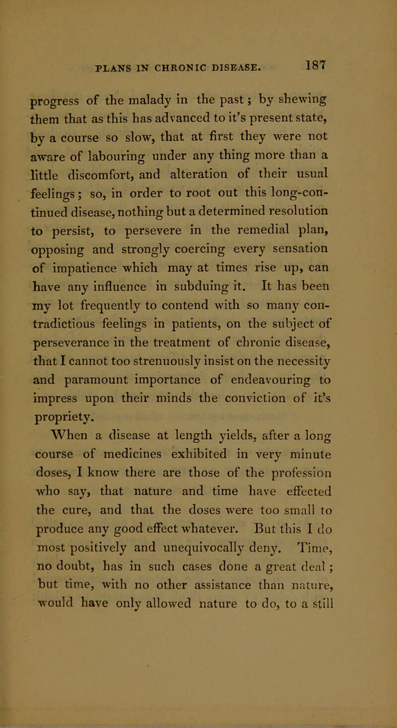 progress of the malady in the past; by shewing them that as this has advanced to it’s present state, by a course so slow, that at first they were not awrare of labouring under any thing more than a little discomfort, and alteration of their usual feelings; so, in order to root out this long-con- tinued disease, nothing but a determined resolution to persist, to persevere in the remedial plan, opposing and strongly coercing every sensation of impatience which may at times rise up, can have any influence in subduing it. It has been my lot frequently to contend with so many con- tradictious feelings in patients, on the subject of perseverance in the treatment of chronic disease, that I cannot too strenuously insist on the necessity and paramount importance of endeavouring to impress upon their minds the conviction of it’s propriety. When a disease at length yields, after a long course of medicines exhibited in very minute doses, I know' there are those of the profession who say, that nature and time have effected the cure, and that the doses were too small to produce any good effect whatever. But this I do most positively and unequivocally deny. Time, no doubt, has in such cases done a great deal ; but time, with no other assistance than nature, would have only allowed nature to do, to a still