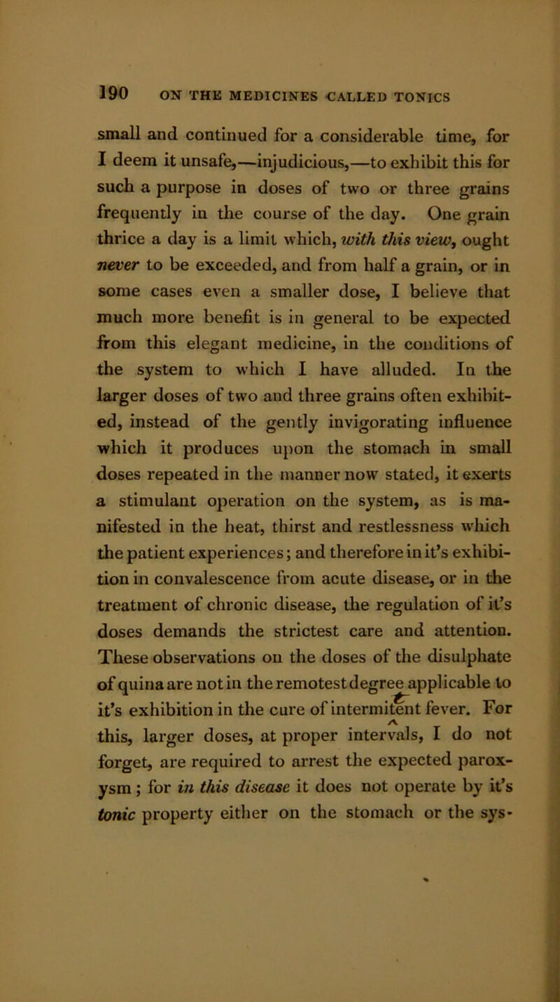 small and continued for a considerable time, for I deem it unsafe,—injudicious,—to exhibit this for such a purpose in doses of two or three grains frequently in the course of the day. One grain thrice a day is a limit which, with this view, ought never to be exceeded, and from half a grain, or in some cases even a smaller dose, I believe that much more benefit is in general to be expected from this elegant medicine, in the conditions of the system to which I have alluded. In the larger doses of two and three grains often exhibit- ed, instead of the gently invigorating influence which it produces upon the stomach in small doses repeated in the manner now stated, it exerts a stimulant operation on the system, as is ma- nifested in the heat, thirst and restlessness which the patient experiences; and therefore in it’s exhibi- tion in convalescence from acute disease, or in the treatment of chronic disease, the regulation of it’s doses demands the strictest care and attention. These observations on the doses of the disulphate of quinaare notin theremotestdegree applicable to it’s exhibition in the cure of intermitent fever. For ✓V this, larger doses, at proper intervals, I do not forget, are required to arrest the expected parox- ysm ; for in this disease it does not operate by it’s tonic property either on the stomach or the sys-