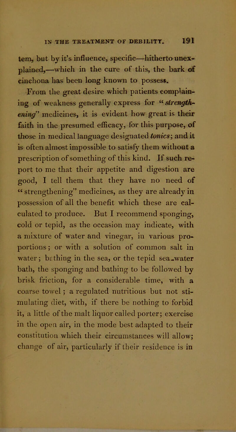 tem, but by it’s influence, specific—hitherto unex- plained,—which in the cure of this, the bark of cinchona has been long known to possess. From the great desii’e which patients complain- ing of weakness generally express for “ strength- ening” medicines, it is evident how great is their faith in the presumed efficacy, lor this purpose, of those in medical language designated tonics', and it is often almost impossible to satisfy them without a prescription of something of this kind. If such re- port to me that their appetite and digestion are good, I tell them that they have no need of “ strengthening” medicines, as they are already in possession of all the benefit which these are cal- culated to produce. But I recommend sponging, cold or tepid, as the occasion may indicate, with a mixture of water and vinegar, in various pro- portions ; or with a solution of common salt in water; be thing in the sea, or the tepid sea-water bath, the sponging and bathing to be followed by brisk friction, for a considerable time, with a coarse towel; a regulated nutritious but not sti- mulating diet, with, if there be nothing to forbid it, a little of the malt liquor called porter; exercise in the open air, in the mode best adapted to their constitution which their circumstances will allow; change of air, particularly if their residence is in