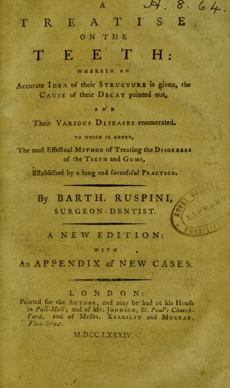 TREATI SE ON THE T E E T H: WHEREIN AN Accurate Idea of their Structure is given, the Cause of their Decay pointed out, A D Their Various Diseases enumerated. TO WHICH IS ADDED; The moft Effe&ual Method of Treating the Disorders of the Teeth and Gums, Eftablilhed by a long and fuccefsful Practice. A BARTH. RUSPINI, SURGEON-DENTIST. i NEW EDITION: WITH . An APPENDIX of NEW CASES! LONDON: Printed for the Author, and may be'had at his Houfc in Pall-Mallj and of Mr. Johnson., St. Paul's Church- Yard, and of Mefl'rs. Kearsley and Murray, pica-Strat. M.DCC.LXXXIV.