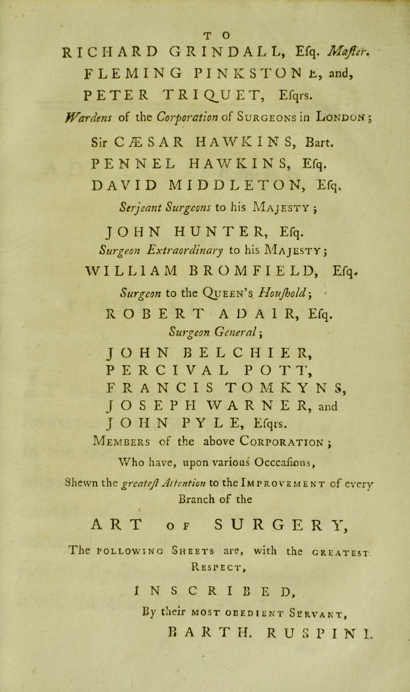 RICHARD GRINDALL, Efq. Mafier. FLEMING PINKSTON E, and, PETER TRI Q_U ET, Efqrs. Wardens of the Corporation of Surgeons in London Sir C£ S AR HAWKINS, Bart. P E N N E L HAWKINS, Efq. DAVID MIDDLETON, Efq, Serjeant Surgeons to his Majesty j JOHN HUNTER, Efq. Surgeon Extraordinary to his AiAjESTY; WILLIAM B R O M F I E L D, Efq. Surgeon to the Queen’s Houjholdj ROBERT A D A 1 R, Efq. Surgeon General; JOHN B E L C H I E R, PERCIVAL POTT, FRANCIS TOMKYNS, JOSEPH WARNER, and JOHN PYLE, Efqrs. Members of the above Corporation ; Who have, upon various Occcafions, Shewn the great eft Attention to the Improvement of every' Branch of the ART of SURGERY, The following Sheets are, with the greatest Respect, INSCRIBED, By their most obedient Servant, BART H. R U S P I N 1,